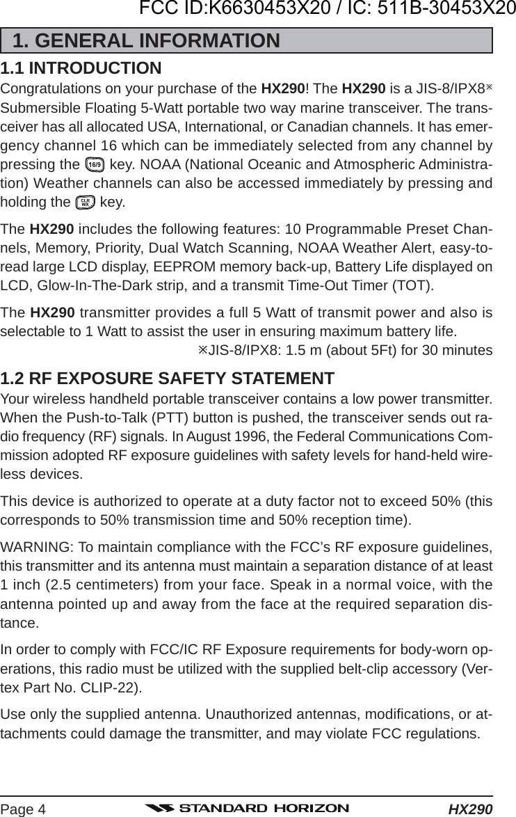 HX290Page 41. GENERAL INFORMATION1.1 INTRODUCTIONCongratulations on your purchase of the HX290! The HX290 is a JIS-8/IPX8Submersible Floating 5-Watt portable two way marine transceiver. The trans-ceiver has all allocated USA, International, or Canadian channels. It has emer-gency channel 16 which can be immediately selected from any channel bypressing the   key. NOAA (National Oceanic and Atmospheric Administra-tion) Weather channels can also be accessed immediately by pressing andholding the   key.The HX290 includes the following features: 10 Programmable Preset Chan-nels, Memory, Priority, Dual Watch Scanning, NOAA Weather Alert, easy-to-read large LCD display, EEPROM memory back-up, Battery Life displayed onLCD, Glow-In-The-Dark strip, and a transmit Time-Out Timer (TOT).The HX290 transmitter provides a full 5 Watt of transmit power and also isselectable to 1 Watt to assist the user in ensuring maximum battery life.JIS-8/IPX8: 1.5 m (about 5Ft) for 30 minutes1.2 RF EXPOSURE SAFETY STATEMENTYour wireless handheld portable transceiver contains a low power transmitter.When the Push-to-Talk (PTT) button is pushed, the transceiver sends out ra-dio frequency (RF) signals. In August 1996, the Federal Communications Com-mission adopted RF exposure guidelines with safety levels for hand-held wire-less devices.This device is authorized to operate at a duty factor not to exceed 50% (thiscorresponds to 50% transmission time and 50% reception time).WARNING: To maintain compliance with the FCC’s RF exposure guidelines,this transmitter and its antenna must maintain a separation distance of at least1 inch (2.5 centimeters) from your face. Speak in a normal voice, with theantenna pointed up and away from the face at the required separation dis-tance.In order to comply with FCC/IC RF Exposure requirements for body-worn op-erations, this radio must be utilized with the supplied belt-clip accessory (Ver-tex Part No. CLIP-22).Use only the supplied antenna. Unauthorized antennas, modifications, or at-tachments could damage the transmitter, and may violate FCC regulations.FCC ID:K6630453X20 / IC: 511B-30453X20