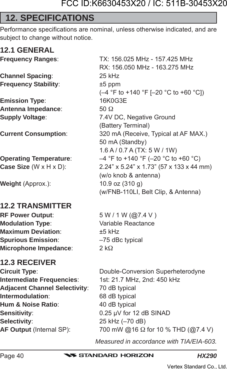 HX290Page 4012. SPECIFICATIONSPerformance specifications are nominal, unless otherwise indicated, and aresubject to change without notice.12.1 GENERALFrequency Ranges: TX: 156.025 MHz - 157.425 MHzRX: 156.050 MHz - 163.275 MHzChannel Spacing: 25 kHzFrequency Stability: ±5 ppm(–4 °F to +140 °F [–20 °C to +60 °C])Emission Type: 16K0G3EAntenna Impedance: 50 Supply Voltage: 7.4V DC, Negative Ground(Battery Terminal)Current Consumption: 320 mA (Receive, Typical at AF MAX.)50 mA (Standby)1.6 A / 0.7 A (TX: 5 W / 1W)Operating Temperature: –4 °F to +140 °F (–20 °C to +60 °C)Case Size (W x H x D): 2.24” x 5.24” x 1.73” (57 x 133 x 44 mm)(w/o knob &amp; antenna)Weight (Approx.): 10.9 oz (310 g)(w/FNB-110LI, Belt Clip, &amp; Antenna)12.2 TRANSMITTERRF Power Output: 5 W / 1 W (@7.4 V )Modulation Type: Variable ReactanceMaximum Deviation: ±5 kHzSpurious Emission: –75 dBc typicalMicrophone Impedance:2 k12.3 RECEIVERCircuit Type: Double-Conversion SuperheterodyneIntermediate Frequencies: 1st: 21.7 MHz, 2nd: 450 kHzAdjacent Channel Selectivity: 70 dB typicalIntermodulation: 68 dB typicalHum &amp; Noise Ratio: 40 dB typicalSensitivity: 0.25 μV for 12 dB SINADSelectivity: 25 kHz (–70 dB)AF Output (Internal SP): 700 mW @16  for 10 % THD (@7.4 V)Measured in accordance with TIA/EIA-603.FCC ID:K6630453X20 / IC: 511B-30453X20Vertex Standard Co., Ltd.