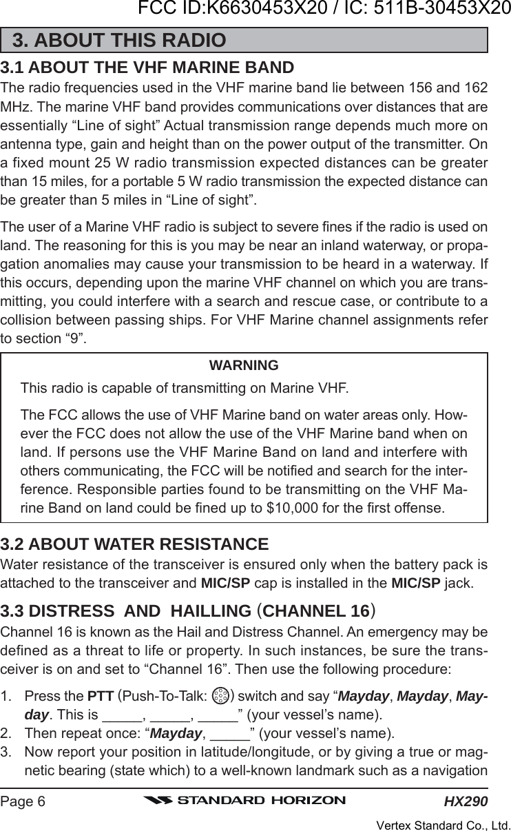 HX290Page 63. ABOUT THIS RADIO3.1 ABOUT THE VHF MARINE BANDThe radio frequencies used in the VHF marine band lie between 156 and 162MHz. The marine VHF band provides communications over distances that areessentially “Line of sight” Actual transmission range depends much more onantenna type, gain and height than on the power output of the transmitter. Ona fixed mount 25 W radio transmission expected distances can be greaterthan 15 miles, for a portable 5 W radio transmission the expected distance canbe greater than 5 miles in “Line of sight”.The user of a Marine VHF radio is subject to severe fines if the radio is used onland. The reasoning for this is you may be near an inland waterway, or propa-gation anomalies may cause your transmission to be heard in a waterway. Ifthis occurs, depending upon the marine VHF channel on which you are trans-mitting, you could interfere with a search and rescue case, or contribute to acollision between passing ships. For VHF Marine channel assignments referto section “9”.WARNINGThis radio is capable of transmitting on Marine VHF.The FCC allows the use of VHF Marine band on water areas only. How-ever the FCC does not allow the use of the VHF Marine band when onland. If persons use the VHF Marine Band on land and interfere withothers communicating, the FCC will be notified and search for the inter-ference. Responsible parties found to be transmitting on the VHF Ma-rine Band on land could be fined up to $10,000 for the first offense.3.2 ABOUT WATER RESISTANCEWater resistance of the transceiver is ensured only when the battery pack isattached to the transceiver and MIC/SP cap is installed in the MIC/SP jack.3.3 DISTRESS  AND  HAILLING (CHANNEL 16)Channel 16 is known as the Hail and Distress Channel. An emergency may bedefined as a threat to life or property. In such instances, be sure the trans-ceiver is on and set to “Channel 16”. Then use the following procedure:1. Press the PTT (Push-To-Talk:  ) switch and say “Mayday, Mayday, May-day. This is _____, _____, _____” (your vessel’s name).2. Then repeat once: “Mayday, _____” (your vessel’s name).3. Now report your position in latitude/longitude, or by giving a true or mag-netic bearing (state which) to a well-known landmark such as a navigationFCC ID:K6630453X20 / IC: 511B-30453X20Vertex Standard Co., Ltd.