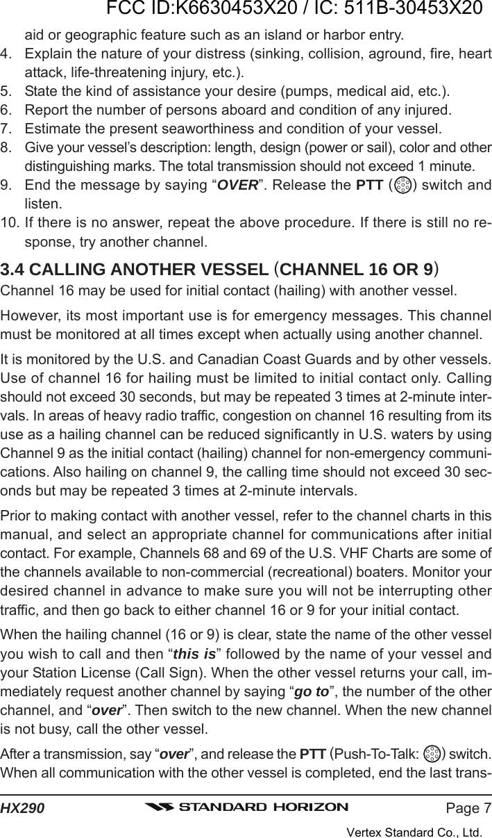 Page 7HX290aid or geographic feature such as an island or harbor entry.4. Explain the nature of your distress (sinking, collision, aground, fire, heartattack, life-threatening injury, etc.).5. State the kind of assistance your desire (pumps, medical aid, etc.).6. Report the number of persons aboard and condition of any injured.7. Estimate the present seaworthiness and condition of your vessel.8. Give your vessel’s description: length, design (power or sail), color and otherdistinguishing marks. The total transmission should not exceed 1 minute.9. End the message by saying “OVER”. Release the PTT ( ) switch andlisten.10. If there is no answer, repeat the above procedure. If there is still no re-sponse, try another channel.3.4 CALLING ANOTHER VESSEL (CHANNEL 16 OR 9)Channel 16 may be used for initial contact (hailing) with another vessel.However, its most important use is for emergency messages. This channelmust be monitored at all times except when actually using another channel.It is monitored by the U.S. and Canadian Coast Guards and by other vessels.Use of channel 16 for hailing must be limited to initial contact only. Callingshould not exceed 30 seconds, but may be repeated 3 times at 2-minute inter-vals. In areas of heavy radio traffic, congestion on channel 16 resulting from itsuse as a hailing channel can be reduced significantly in U.S. waters by usingChannel 9 as the initial contact (hailing) channel for non-emergency communi-cations. Also hailing on channel 9, the calling time should not exceed 30 sec-onds but may be repeated 3 times at 2-minute intervals.Prior to making contact with another vessel, refer to the channel charts in thismanual, and select an appropriate channel for communications after initialcontact. For example, Channels 68 and 69 of the U.S. VHF Charts are some ofthe channels available to non-commercial (recreational) boaters. Monitor yourdesired channel in advance to make sure you will not be interrupting othertraffic, and then go back to either channel 16 or 9 for your initial contact.When the hailing channel (16 or 9) is clear, state the name of the other vesselyou wish to call and then “this is” followed by the name of your vessel andyour Station License (Call Sign). When the other vessel returns your call, im-mediately request another channel by saying “go to”, the number of the otherchannel, and “over”. Then switch to the new channel. When the new channelis not busy, call the other vessel.After a transmission, say “over”, and release the PTT (Push-To-Talk:  ) switch.When all communication with the other vessel is completed, end the last trans-FCC ID:K6630453X20 / IC: 511B-30453X20Vertex Standard Co., Ltd.