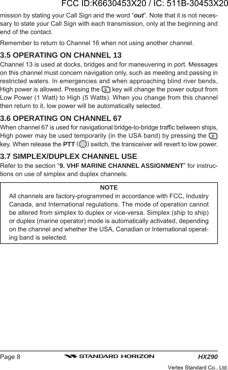 HX290Page 8mission by stating your Call Sign and the word “out”. Note that it is not neces-sary to state your Call Sign with each transmission, only at the beginning andend of the contact.Remember to return to Channel 16 when not using another channel.3.5 OPERATING ON CHANNEL 13Channel 13 is used at docks, bridges and for maneuvering in port. Messageson this channel must concern navigation only, such as meeting and passing inrestricted waters. In emergencies and when approaching blind river bends,High power is allowed. Pressing the   key will change the power output fromLow Power (1 Watt) to High (5 Watts). When you change from this channelthen return to it, low power will be automatically selected.3.6 OPERATING ON CHANNEL 67When channel 67 is used for navigational bridge-to-bridge traffic between ships,High power may be used temporarily (in the USA band) by pressing the key. When release the PTT ( ) switch, the transceiver will revert to low power.3.7 SIMPLEX/DUPLEX CHANNEL USERefer to the section “9. VHF MARINE CHANNEL ASSIGNMENT” for instruc-tions on use of simplex and duplex channels.NOTEAll channels are factory-programmed in accordance with FCC, IndustryCanada, and International regulations. The mode of operation cannotbe altered from simplex to duplex or vice-versa. Simplex (ship to ship)or duplex (marine operator) mode is automatically activated, dependingon the channel and whether the USA, Canadian or International operat-ing band is selected.FCC ID:K6630453X20 / IC: 511B-30453X20Vertex Standard Co., Ltd.