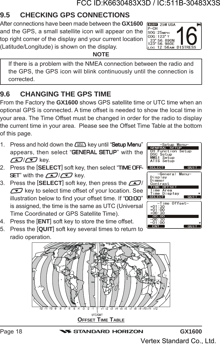 GX1600Page 18OFFSET TIME TABLE9.5 CHECKING GPS CONNECTIONSAfter connections have been made between the GX1600and the GPS, a small satellite icon will appear on thetop right corner of the display and your current location(Latitude/Longitude) is shown on the display.NOTEIf there is a problem with the NMEA connection between the radio andthe GPS, the GPS icon will blink continuously until the connection iscorrected.9.6 CHANGING THE GPS TIMEFrom the Factory the GX1600 shows GPS satellite time or UTC time when anoptional GPS is connected. A time offset is needed to show the local time inyour area. The Time Offset must be changed in order for the radio to displaythe current time in your area.  Please see the Offset Time Table at the bottomof this page.1. Press and hold down the   key until “Setup MenuSetup MenuSetup MenuSetup MenuSetup Menu”appears, then select “GENERAL SETUPGENERAL SETUPGENERAL SETUPGENERAL SETUPGENERAL SETUP” with the/ key.2. Press the [SELECT] soft key, then select “TIME OFF-TIME OFF-TIME OFF-TIME OFF-TIME OFF-SETSETSETSETSET” with the  / key.3. Press the [SELECT] soft key, then press the  / key to select time offset of your location. Seeillustration below to find your offset time. If “00:0000:0000:0000:0000:00”is assigned, the time is the same as UTC (UniversalTime Coordinated or GPS Satellite Time).4. Press the [ENT] soft key to store the time offset.5. Press the [QUIT] soft key several times to return toradio operation.FCC ID:K6630483X3D / IC:511B-30483X3SVertex Standard Co., Ltd.