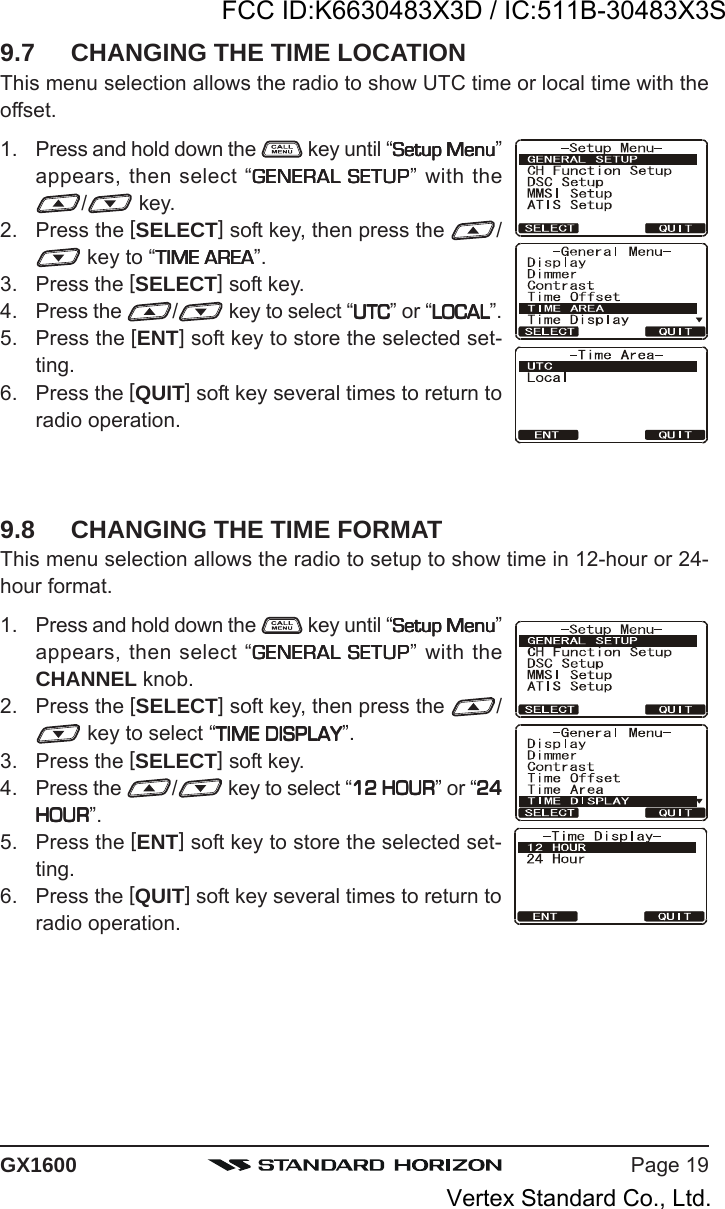 Page 19GX16009.7 CHANGING THE TIME LOCATIONThis menu selection allows the radio to show UTC time or local time with theoffset.1. Press and hold down the   key until “Setup MenuSetup MenuSetup MenuSetup MenuSetup Menu”appears, then select “GENERAL SETUPGENERAL SETUPGENERAL SETUPGENERAL SETUPGENERAL SETUP” with the/ key.2. Press the [SELECT] soft key, then press the  / key to “TIME AREATIME AREATIME AREATIME AREATIME AREA”.3. Press the [SELECT] soft key.4. Press the  / key to select “UTCUTCUTCUTCUTC” or “LOCALLOCALLOCALLOCALLOCAL”.5. Press the [ENT] soft key to store the selected set-ting.6. Press the [QUIT] soft key several times to return toradio operation.9.8 CHANGING THE TIME FORMATThis menu selection allows the radio to setup to show time in 12-hour or 24-hour format.1. Press and hold down the   key until “Setup MenuSetup MenuSetup MenuSetup MenuSetup Menu”appears, then select “GENERAL SETUPGENERAL SETUPGENERAL SETUPGENERAL SETUPGENERAL SETUP” with theCHANNEL knob.2. Press the [SELECT] soft key, then press the  / key to select “TIME DISPLAYTIME DISPLAYTIME DISPLAYTIME DISPLAYTIME DISPLAY”.3. Press the [SELECT] soft key.4. Press the  / key to select “12 HOUR12 HOUR12 HOUR12 HOUR12 HOUR” or “2424242424HOURHOURHOURHOURHOUR”.5. Press the [ENT] soft key to store the selected set-ting.6. Press the [QUIT] soft key several times to return toradio operation.FCC ID:K6630483X3D / IC:511B-30483X3SVertex Standard Co., Ltd.