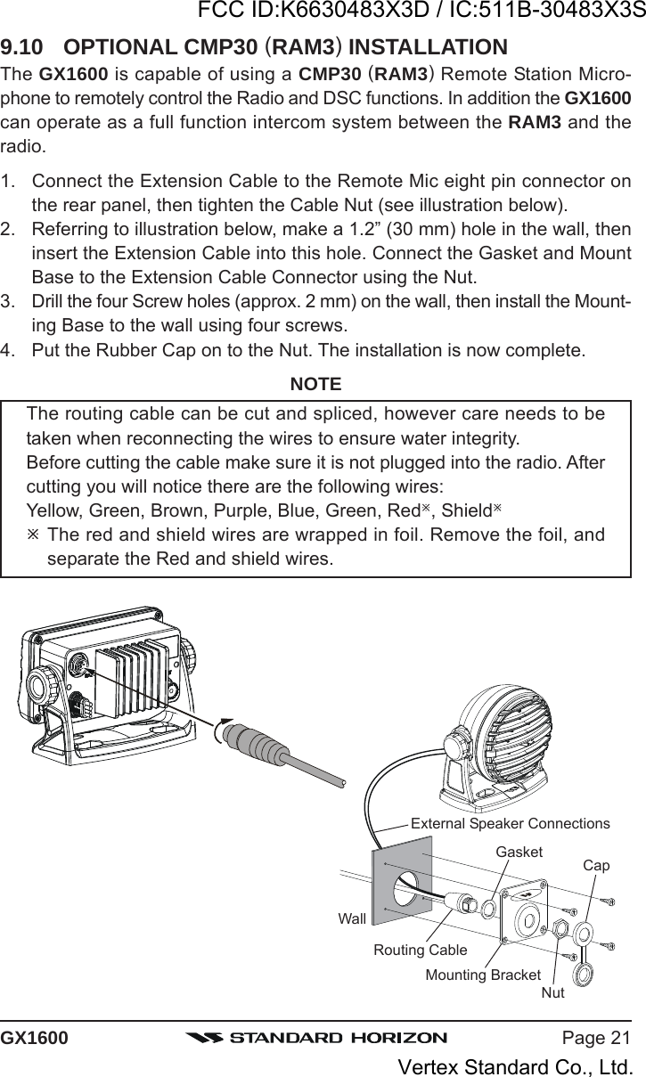 Page 21GX1600WallGasketMounting BracketRouting CableCapNutExternal Speaker Connections9.10 OPTIONAL CMP30 (RAM3) INSTALLATIONThe GX1600 is capable of using a CMP30 (RAM3) Remote Station Micro-phone to remotely control the Radio and DSC functions. In addition the GX1600can operate as a full function intercom system between the RAM3 and theradio.1. Connect the Extension Cable to the Remote Mic eight pin connector onthe rear panel, then tighten the Cable Nut (see illustration below).2. Referring to illustration below, make a 1.2” (30 mm) hole in the wall, theninsert the Extension Cable into this hole. Connect the Gasket and MountBase to the Extension Cable Connector using the Nut.3. Drill the four Screw holes (approx. 2 mm) on the wall, then install the Mount-ing Base to the wall using four screws.4. Put the Rubber Cap on to the Nut. The installation is now complete.NOTEThe routing cable can be cut and spliced, however care needs to betaken when reconnecting the wires to ensure water integrity.Before cutting the cable make sure it is not plugged into the radio. Aftercutting you will notice there are the following wires:Yellow, Green, Brown, Purple, Blue, Green, Red, ShieldThe red and shield wires are wrapped in foil. Remove the foil, andseparate the Red and shield wires.FCC ID:K6630483X3D / IC:511B-30483X3SVertex Standard Co., Ltd.