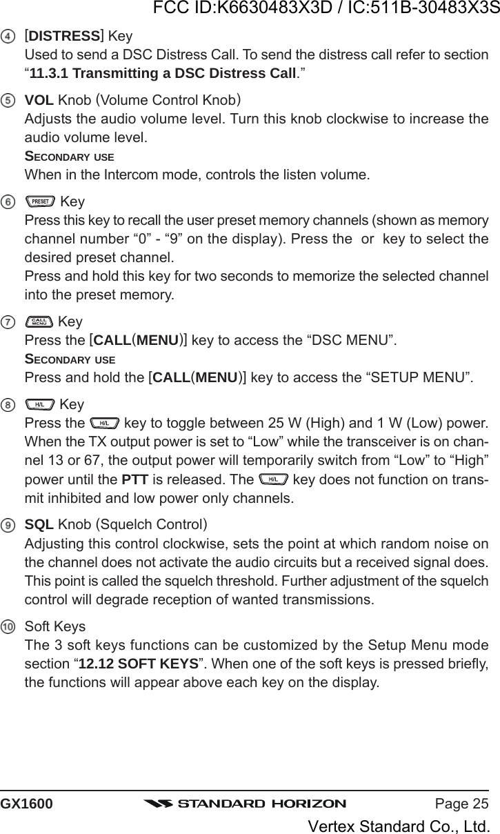 Page 25GX1600[DISTRESS] KeyUsed to send a DSC Distress Call. To send the distress call refer to section“11.3.1 Transmitting a DSC Distress Call.”VOL Knob (Volume Control Knob)Adjusts the audio volume level. Turn this knob clockwise to increase theaudio volume level.SECONDARY USEWhen in the Intercom mode, controls the listen volume. KeyPress this key to recall the user preset memory channels (shown as memorychannel number “0” - “9” on the display). Press the  or  key to select thedesired preset channel.Press and hold this key for two seconds to memorize the selected channelinto the preset memory. KeyPress the [CALL(MENU)] key to access the “DSC MENU”.SECONDARY USEPress and hold the [CALL(MENU)] key to access the “SETUP MENU”. KeyPress the   key to toggle between 25 W (High) and 1 W (Low) power.When the TX output power is set to “Low” while the transceiver is on chan-nel 13 or 67, the output power will temporarily switch from “Low” to “High”power until the PTT is released. The   key does not function on trans-mit inhibited and low power only channels.SQL Knob (Squelch Control)Adjusting this control clockwise, sets the point at which random noise onthe channel does not activate the audio circuits but a received signal does.This point is called the squelch threshold. Further adjustment of the squelchcontrol will degrade reception of wanted transmissions.Soft KeysThe 3 soft keys functions can be customized by the Setup Menu modesection “12.12 SOFT KEYS”. When one of the soft keys is pressed briefly,the functions will appear above each key on the display.FCC ID:K6630483X3D / IC:511B-30483X3SVertex Standard Co., Ltd.