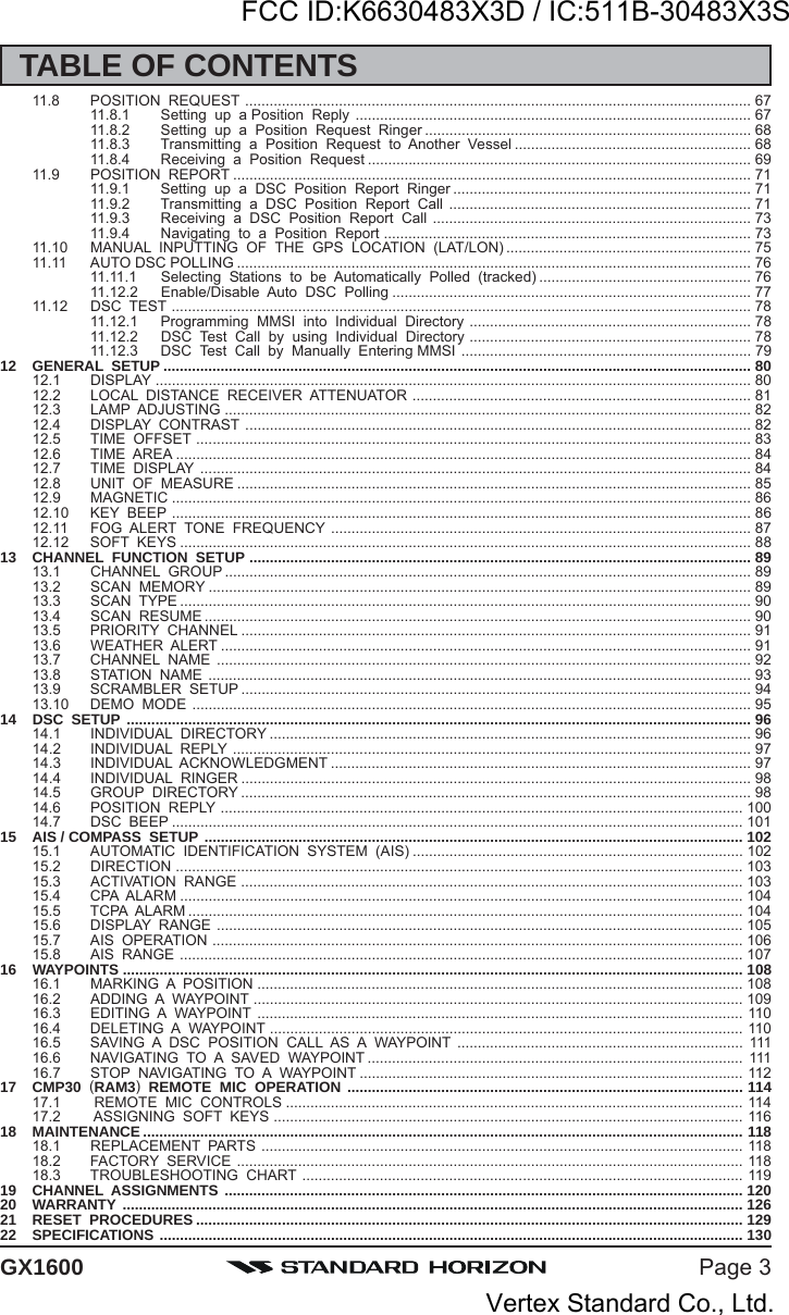 Page 3GX160011.8 POSITION  REQUEST ............................................................................................................................ 6711.8.1 Setting  up  a Position  Reply ................................................................................................. 6711.8.2 Setting  up  a  Position  Request  Ringer ................................................................................ 6811.8.3 Transmitting  a  Position  Request  to  Another  Vessel .......................................................... 6811.8.4 Receiving  a  Position  Request .............................................................................................. 6911.9 POSITION  REPORT ............................................................................................................................... 7111.9.1 Setting  up  a  DSC  Position  Report  Ringer ......................................................................... 7111.9.2 Transmitting  a  DSC  Position  Report  Call .......................................................................... 7111.9.3 Receiving  a  DSC  Position  Report  Call .............................................................................. 7311.9.4 Navigating  to  a  Position  Report .......................................................................................... 7311.10 MANUAL  INPUTTING  OF  THE  GPS  LOCATION  (LAT/LON) ............................................................ 7511.11 AUTO DSC POLLING .............................................................................................................................. 7611.11.1 Selecting  Stations  to  be  Automatically  Polled  (tracked) .................................................... 7611.12.2 Enable/Disable  Auto  DSC  Polling ........................................................................................ 7711.12 DSC  TEST .............................................................................................................................................. 7811.12.1 Programming  MMSI  into  Individual  Directory ..................................................................... 7811.12.2 DSC  Test  Call  by  using  Individual  Directory ..................................................................... 7811.12.3 DSC  Test  Call  by  Manually  Entering MMSI ....................................................................... 7912 GENERAL  SETUP ................................................................................................................................................ 8012.1 DISPLAY .................................................................................................................................................. 8012.2 LOCAL  DISTANCE  RECEIVER  ATTENUATOR ................................................................................... 8112.3 LAMP  ADJUSTING ................................................................................................................................. 8212.4 DISPLAY  CONTRAST ............................................................................................................................ 8212.5 TIME  OFFSET ........................................................................................................................................ 8312.6 TIME  AREA ............................................................................................................................................. 8412.7 TIME  DISPLAY ....................................................................................................................................... 8412.8 UNIT  OF  MEASURE .............................................................................................................................. 8512.9 MAGNETIC .............................................................................................................................................. 8612.10 KEY  BEEP .............................................................................................................................................. 8612.11 FOG  ALERT  TONE  FREQUENCY ....................................................................................................... 8712.12 SOFT  KEYS ............................................................................................................................................ 8813 CHANNEL  FUNCTION  SETUP ........................................................................................................................... 8913.1 CHANNEL  GROUP ................................................................................................................................. 8913.2 SCAN  MEMORY ..................................................................................................................................... 8913.3 SCAN  TYPE ............................................................................................................................................ 9013.4 SCAN  RESUME ...................................................................................................................................... 9013.5 PRIORITY  CHANNEL ............................................................................................................................. 9113.6 WEATHER  ALERT .................................................................................................................................. 9113.7 CHANNEL  NAME ................................................................................................................................... 9213.8 STATION  NAME ..................................................................................................................................... 9313.9 SCRAMBLER  SETUP ............................................................................................................................. 9413.10 DEMO  MODE ......................................................................................................................................... 9514 DSC  SETUP ......................................................................................................................................................... 9614.1 INDIVIDUAL  DIRECTORY ...................................................................................................................... 9614.2 INDIVIDUAL  REPLY ............................................................................................................................... 9714.3 INDIVIDUAL  ACKNOWLEDGMENT ....................................................................................................... 9714.4 INDIVIDUAL  RINGER ............................................................................................................................. 9814.5 GROUP  DIRECTORY ............................................................................................................................. 9814.6 POSITION  REPLY ................................................................................................................................ 10014.7 DSC  BEEP ............................................................................................................................................ 10115 AIS / COMPASS  SETUP .................................................................................................................................... 10215.1 AUTOMATIC  IDENTIFICATION  SYSTEM  (AIS) ................................................................................. 10215.2 DIRECTION ........................................................................................................................................... 10315.3 ACTIVATION  RANGE ........................................................................................................................... 10315.4 CPA  ALARM .......................................................................................................................................... 10415.5 TCPA  ALARM ........................................................................................................................................ 10415.6 DISPLAY  RANGE ................................................................................................................................. 10515.7 AIS  OPERATION .................................................................................................................................. 10615.8 AIS  RANGE .......................................................................................................................................... 10716 WAYPOINTS ........................................................................................................................................................ 10816.1 MARKING  A  POSITION ....................................................................................................................... 10816.2 ADDING  A  WAYPOINT ........................................................................................................................ 10916.3 EDITING  A  WAYPOINT ....................................................................................................................... 11016.4 DELETING  A  WAYPOINT .................................................................................................................... 11016.5 SAVING  A  DSC  POSITION  CALL  AS  A  WAYPOINT ...................................................................... 11116.6 NAVIGATING  TO  A  SAVED  WAYPOINT ............................................................................................ 11116.7 STOP  NAVIGATING  TO  A  WAYPOINT .............................................................................................. 11217 CMP30  (RAM3)  REMOTE  MIC  OPERATION ................................................................................................. 11417.1  REMOTE  MIC  CONTROLS ................................................................................................................ 11417.2  ASSIGNING  SOFT  KEYS ................................................................................................................... 11618 MAINTENANCE ................................................................................................................................................... 11818.1 REPLACEMENT  PARTS ...................................................................................................................... 11818.2 FACTORY  SERVICE ............................................................................................................................ 11818.3 TROUBLESHOOTING  CHART ............................................................................................................ 11919 CHANNEL  ASSIGNMENTS ............................................................................................................................... 12020 WARRANTY ........................................................................................................................................................ 12621 RESET  PROCEDURES ...................................................................................................................................... 12922 SPECIFICATIONS ............................................................................................................................................... 130TABLE OF CONTENTSFCC ID:K6630483X3D / IC:511B-30483X3SVertex Standard Co., Ltd.