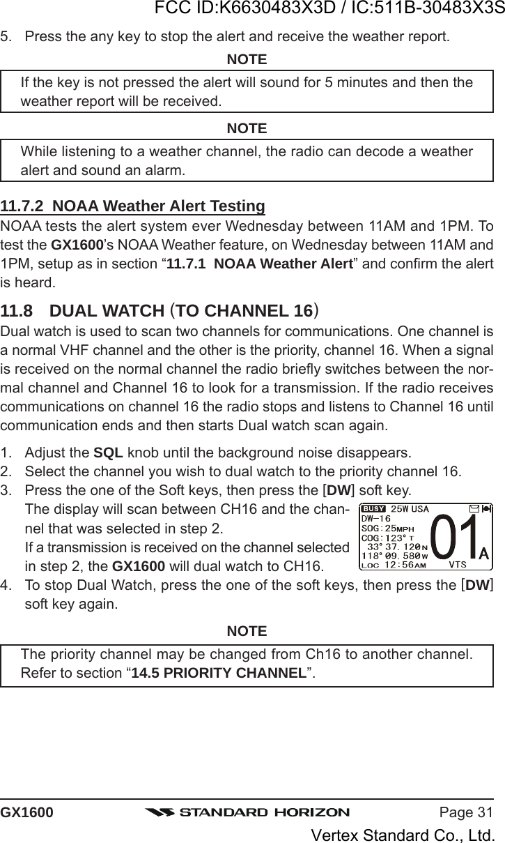 Page 31GX16005. Press the any key to stop the alert and receive the weather report.NOTEIf the key is not pressed the alert will sound for 5 minutes and then theweather report will be received.NOTEWhile listening to a weather channel, the radio can decode a weatheralert and sound an alarm.11.7.2  NOAA Weather Alert TestingNOAA tests the alert system ever Wednesday between 11AM and 1PM. Totest the GX1600’s NOAA Weather feature, on Wednesday between 11AM and1PM, setup as in section “11.7.1  NOAA Weather Alert” and confirm the alertis heard.11.8 DUAL WATCH (TO CHANNEL 16)Dual watch is used to scan two channels for communications. One channel isa normal VHF channel and the other is the priority, channel 16. When a signalis received on the normal channel the radio briefly switches between the nor-mal channel and Channel 16 to look for a transmission. If the radio receivescommunications on channel 16 the radio stops and listens to Channel 16 untilcommunication ends and then starts Dual watch scan again.1. Adjust the SQL knob until the background noise disappears.2. Select the channel you wish to dual watch to the priority channel 16.3. Press the one of the Soft keys, then press the [DW] soft key.The display will scan between CH16 and the chan-nel that was selected in step 2.If a transmission is received on the channel selectedin step 2, the GX1600 will dual watch to CH16.4. To stop Dual Watch, press the one of the soft keys, then press the [DW]soft key again.NOTEThe priority channel may be changed from Ch16 to another channel.Refer to section “14.5 PRIORITY CHANNEL”.FCC ID:K6630483X3D / IC:511B-30483X3SVertex Standard Co., Ltd.