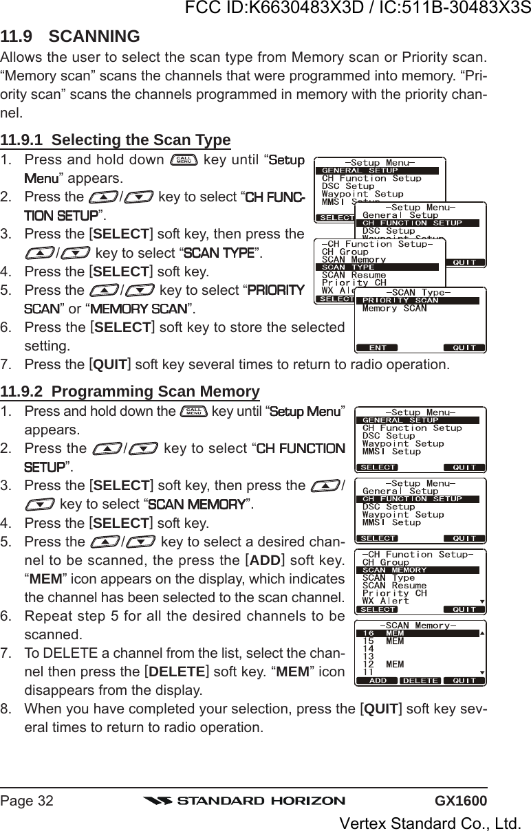 GX1600Page 3211.9 SCANNINGAllows the user to select the scan type from Memory scan or Priority scan.“Memory scan” scans the channels that were programmed into memory. “Pri-ority scan” scans the channels programmed in memory with the priority chan-nel.11.9.1  Selecting the Scan Type1. Press and hold down   key until “SetupSetupSetupSetupSetupMenuMenuMenuMenuMenu” appears.2. Press the  / key to select “CH FUNC-CH FUNC-CH FUNC-CH FUNC-CH FUNC-TION SETUPTION SETUPTION SETUPTION SETUPTION SETUP”.3. Press the [SELECT] soft key, then press the/ key to select “SCAN TYPESCAN TYPESCAN TYPESCAN TYPESCAN TYPE”.4. Press the [SELECT] soft key.5. Press the  / key to select “PRIORITYPRIORITYPRIORITYPRIORITYPRIORITYSCANSCANSCANSCANSCAN” or “MEMORY SCANMEMORY SCANMEMORY SCANMEMORY SCANMEMORY SCAN”.6. Press the [SELECT] soft key to store the selectedsetting.7. Press the [QUIT] soft key several times to return to radio operation.11.9.2  Programming Scan Memory1. Press and hold down the   key until “Setup MenuSetup MenuSetup MenuSetup MenuSetup Menu”appears.2. Press the  / key to select “CH FUNCTIONCH FUNCTIONCH FUNCTIONCH FUNCTIONCH FUNCTIONSETUPSETUPSETUPSETUPSETUP”.3. Press the [SELECT] soft key, then press the  / key to select “SCAN MEMORYSCAN MEMORYSCAN MEMORYSCAN MEMORYSCAN MEMORY”.4. Press the [SELECT] soft key.5. Press the  / key to select a desired chan-nel to be scanned, the press the [ADD] soft key.“MEM” icon appears on the display, which indicatesthe channel has been selected to the scan channel.6. Repeat step 5 for all the desired channels to bescanned.7. To DELETE a channel from the list, select the chan-nel then press the [DELETE] soft key. “MEM” icondisappears from the display.8. When you have completed your selection, press the [QUIT] soft key sev-eral times to return to radio operation.FCC ID:K6630483X3D / IC:511B-30483X3SVertex Standard Co., Ltd.