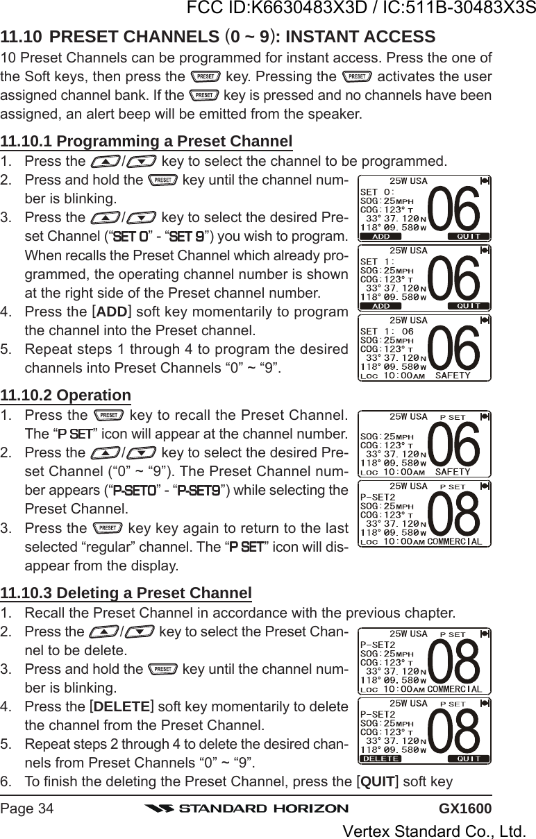 GX1600Page 3411.10 PRESET CHANNELS (0 ~ 9): INSTANT ACCESS10 Preset Channels can be programmed for instant access. Press the one ofthe Soft keys, then press the   key. Pressing the   activates the userassigned channel bank. If the   key is pressed and no channels have beenassigned, an alert beep will be emitted from the speaker.11.10.1 Programming a Preset Channel1. Press the  / key to select the channel to be programmed.2. Press and hold the   key until the channel num-ber is blinking.3. Press the  / key to select the desired Pre-set Channel (“SET 0SET 0SET 0SET 0SET 0” - “SET 9SET 9SET 9SET 9SET 9”) you wish to program.When recalls the Preset Channel which already pro-grammed, the operating channel number is shownat the right side of the Preset channel number.4. Press the [ADD] soft key momentarily to programthe channel into the Preset channel.5. Repeat steps 1 through 4 to program the desiredchannels into Preset Channels “0” ~ “9”.11.10.2 Operation1. Press the   key to recall the Preset Channel.The “P SETP SETP SETP SETP SET” icon will appear at the channel number.2. Press the  / key to select the desired Pre-set Channel (“0” ~ “9”). The Preset Channel num-ber appears (“P-SET0P-SET0P-SET0P-SET0P-SET0” - “P-SET9P-SET9P-SET9P-SET9P-SET9”) while selecting thePreset Channel.3. Press the   key key again to return to the lastselected “regular” channel. The “P SETP SETP SETP SETP SET” icon will dis-appear from the display.11.10.3 Deleting a Preset Channel1. Recall the Preset Channel in accordance with the previous chapter.2. Press the  / key to select the Preset Chan-nel to be delete.3. Press and hold the   key until the channel num-ber is blinking.4. Press the [DELETE] soft key momentarily to deletethe channel from the Preset Channel.5. Repeat steps 2 through 4 to delete the desired chan-nels from Preset Channels “0” ~ “9”.6. To finish the deleting the Preset Channel, press the [QUIT] soft keyFCC ID:K6630483X3D / IC:511B-30483X3SVertex Standard Co., Ltd.