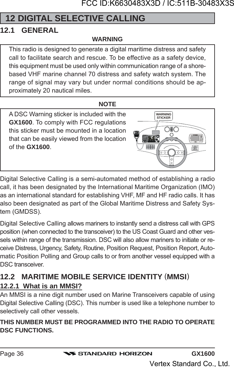 GX1600Page 3612 DIGITAL SELECTIVE CALLING12.1 GENERAL WARNINGThis radio is designed to generate a digital maritime distress and safetycall to facilitate search and rescue. To be effective as a safety device,this equipment must be used only within communication range of a shore-based VHF marine channel 70 distress and safety watch system. Therange of signal may vary but under normal conditions should be ap-proximately 20 nautical miles.NOTEA DSC Warning sticker is included with theGX1600. To comply with FCC regulationsthis sticker must be mounted in a locationthat can be easily viewed from the locationof the GX1600.Digital Selective Calling is a semi-automated method of establishing a radiocall, it has been designated by the International Maritime Organization (IMO)as an international standard for establishing VHF, MF and HF radio calls. It hasalso been designated as part of the Global Maritime Distress and Safety Sys-tem (GMDSS).Digital Selective Calling allows mariners to instantly send a distress call with GPSposition (when connected to the transceiver) to the US Coast Guard and other ves-sels within range of the transmission. DSC will also allow mariners to initiate or re-ceive Distress, Urgency, Safety, Routine, Position Request, Position Report, Auto-matic Position Polling and Group calls to or from another vessel equipped with aDSC transceiver.12.2 MARITIME MOBILE SERVICE IDENTITY (MMSI)12.2.1  What is an MMSI?An MMSI is a nine digit number used on Marine Transceivers capable of usingDigital Selective Calling (DSC). This number is used like a telephone number toselectively call other vessels.THIS NUMBER MUST BE PROGRAMMED INTO THE RADIO TO OPERATEDSC FUNCTIONS.WARNINGSTICKERFCC ID:K6630483X3D / IC:511B-30483X3SVertex Standard Co., Ltd.