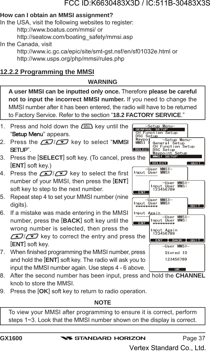 Page 37GX1600How can I obtain an MMSI assignment?In the USA, visit the following websites to register:http://www.boatus.com/mmsi/ orhttp://seatow.com/boating_safety/mmsi.aspIn the Canada, visithttp://www.ic.gc.ca/epic/site/smt-gst.nsf/en/sf01032e.html orhttp://www.usps.org/php/mmsi/rules.php12.2.2 Programming the MMSIWARNINGA user MMSI can be inputted only once. Therefore please be carefulnot to input the incorrect MMSI number. If you need to change theMMSI number after it has been entered, the radio will have to be returnedto Factory Service. Refer to the section “18.2 FACTORY SERVICE.”1. Press and hold down the   key until the“Setup MenuSetup MenuSetup MenuSetup MenuSetup Menu” appears.2. Press the  / key to select “MMSIMMSIMMSIMMSIMMSISETUPSETUPSETUPSETUPSETUP”.3. Press the [SELECT] soft key. (To cancel, press the[ENT] soft key.)4. Press the  / key to select the firstnumber of your MMSI, then press the [ENT]soft key to step to the next number.5. Repeat step 4 to set your MMSI number (ninedigits).6. If a mistake was made entering in the MMSInumber, press the [BACK] soft key until thewrong number is selected, then press the/ key to correct the entry and press the[ENT] soft key.7. When finished programming the MMSI number, pressand hold the [ENT] soft key. The radio will ask you toinput the MMSI number again. Use steps 4 - 6 above.8. After the second number has been input, press and hold the CHANNELknob to store the MMSI.9. Press the [OK] soft key to return to radio operation.NOTETo view your MMSI after programming to ensure it is correct, performsteps 1~3. Look that the MMSI number shown on the display is correct.FCC ID:K6630483X3D / IC:511B-30483X3SVertex Standard Co., Ltd.