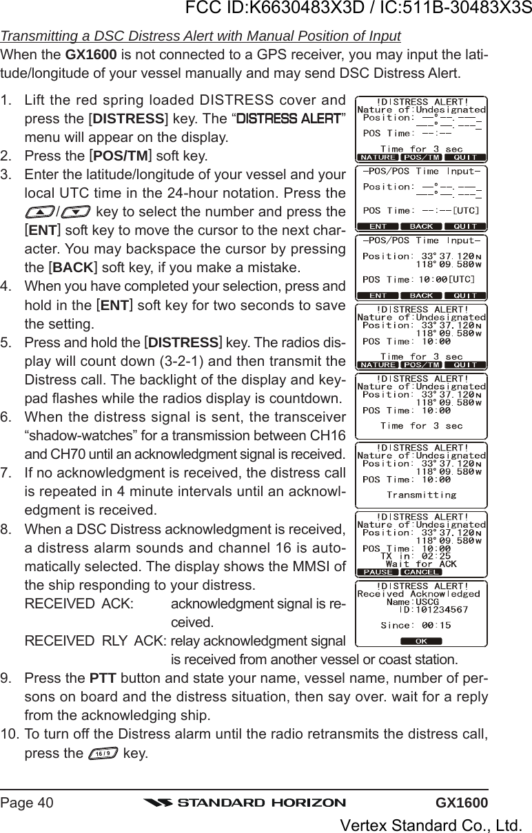 GX1600Page 40Transmitting a DSC Distress Alert with Manual Position of InputWhen the GX1600 is not connected to a GPS receiver, you may input the lati-tude/longitude of your vessel manually and may send DSC Distress Alert.1. Lift the red spring loaded DISTRESS cover andpress the [DISTRESS] key. The “DISTRESS ALERTDISTRESS ALERTDISTRESS ALERTDISTRESS ALERTDISTRESS ALERT”menu will appear on the display.2. Press the [POS/TM] soft key.3. Enter the latitude/longitude of your vessel and yourlocal UTC time in the 24-hour notation. Press the/ key to select the number and press the[ENT] soft key to move the cursor to the next char-acter. You may backspace the cursor by pressingthe [BACK] soft key, if you make a mistake.4. When you have completed your selection, press andhold in the [ENT] soft key for two seconds to savethe setting.5. Press and hold the [DISTRESS] key. The radios dis-play will count down (3-2-1) and then transmit theDistress call. The backlight of the display and key-pad flashes while the radios display is countdown.6. When the distress signal is sent, the transceiver“shadow-watches” for a transmission between CH16and CH70 until an acknowledgment signal is received.7. If no acknowledgment is received, the distress callis repeated in 4 minute intervals until an acknowl-edgment is received.8. When a DSC Distress acknowledgment is received,a distress alarm sounds and channel 16 is auto-matically selected. The display shows the MMSI ofthe ship responding to your distress.RECEIVED  ACK: acknowledgment signal is re-ceived.RECEIVED  RLY  ACK: relay acknowledgment signalis received from another vessel or coast station.9. Press the PTT button and state your name, vessel name, number of per-sons on board and the distress situation, then say over. wait for a replyfrom the acknowledging ship.10. To turn off the Distress alarm until the radio retransmits the distress call,press the   key.FCC ID:K6630483X3D / IC:511B-30483X3SVertex Standard Co., Ltd.