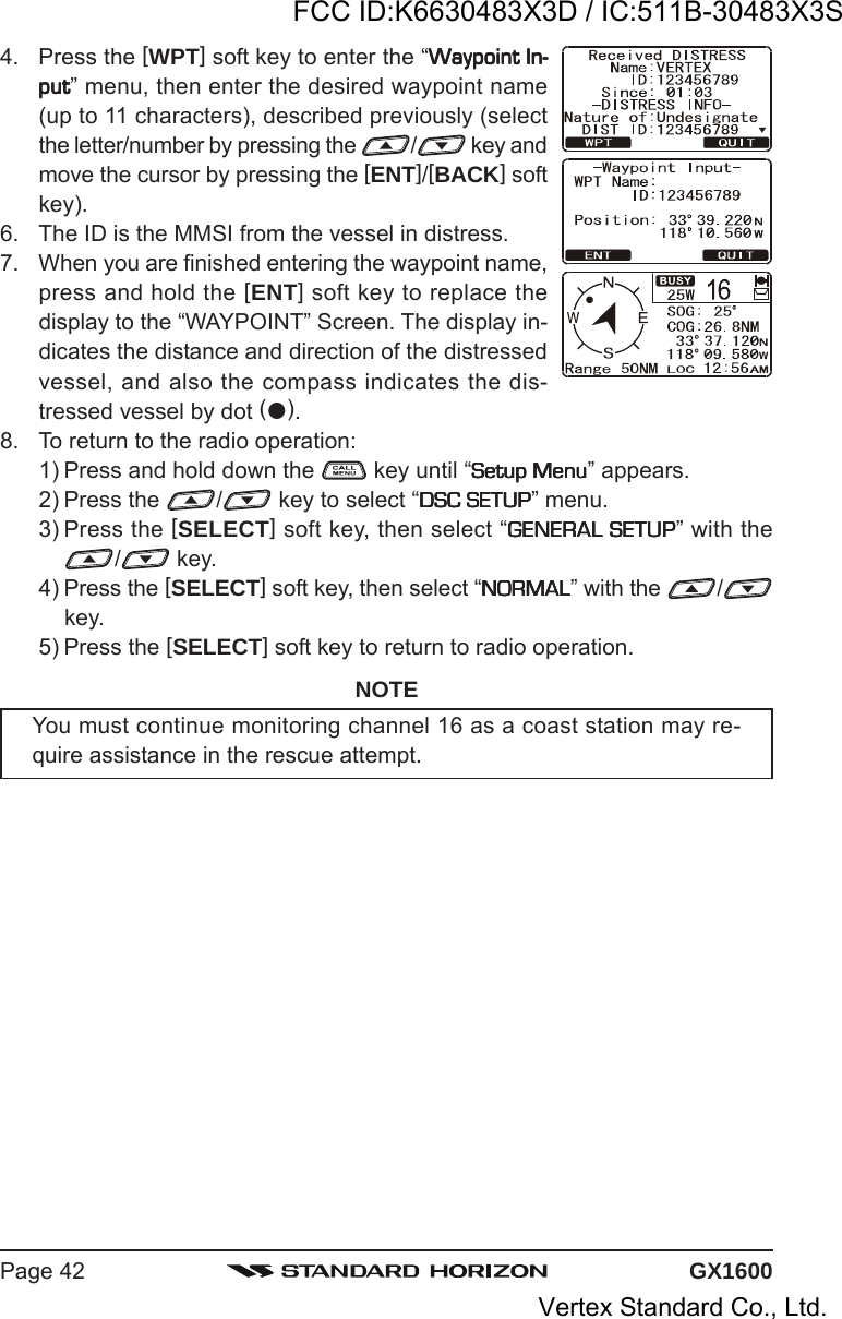 GX1600Page 424. Press the [WPT] soft key to enter the “Waypoint In-Waypoint In-Waypoint In-Waypoint In-Waypoint In-putputputputput” menu, then enter the desired waypoint name(up to 11 characters), described previously (selectthe letter/number by pressing the  / key andmove the cursor by pressing the [ENT]/[BACK] softkey).6. The ID is the MMSI from the vessel in distress.7. When you are finished entering the waypoint name,press and hold the [ENT] soft key to replace thedisplay to the “WAYPOINT” Screen. The display in-dicates the distance and direction of the distressedvessel, and also the compass indicates the dis-tressed vessel by dot ().8. To return to the radio operation:1) Press and hold down the   key until “Setup MenuSetup MenuSetup MenuSetup MenuSetup Menu” appears.2) Press the  / key to select “DSC SETUPDSC SETUPDSC SETUPDSC SETUPDSC SETUP” menu.3) Press the [SELECT] soft key, then select “GENERAL SETUPGENERAL SETUPGENERAL SETUPGENERAL SETUPGENERAL SETUP” with the/ key.4) Press the [SELECT] soft key, then select “NORMALNORMALNORMALNORMALNORMAL” with the  /key.5) Press the [SELECT] soft key to return to radio operation.NOTEYou must continue monitoring channel 16 as a coast station may re-quire assistance in the rescue attempt.FCC ID:K6630483X3D / IC:511B-30483X3SVertex Standard Co., Ltd.