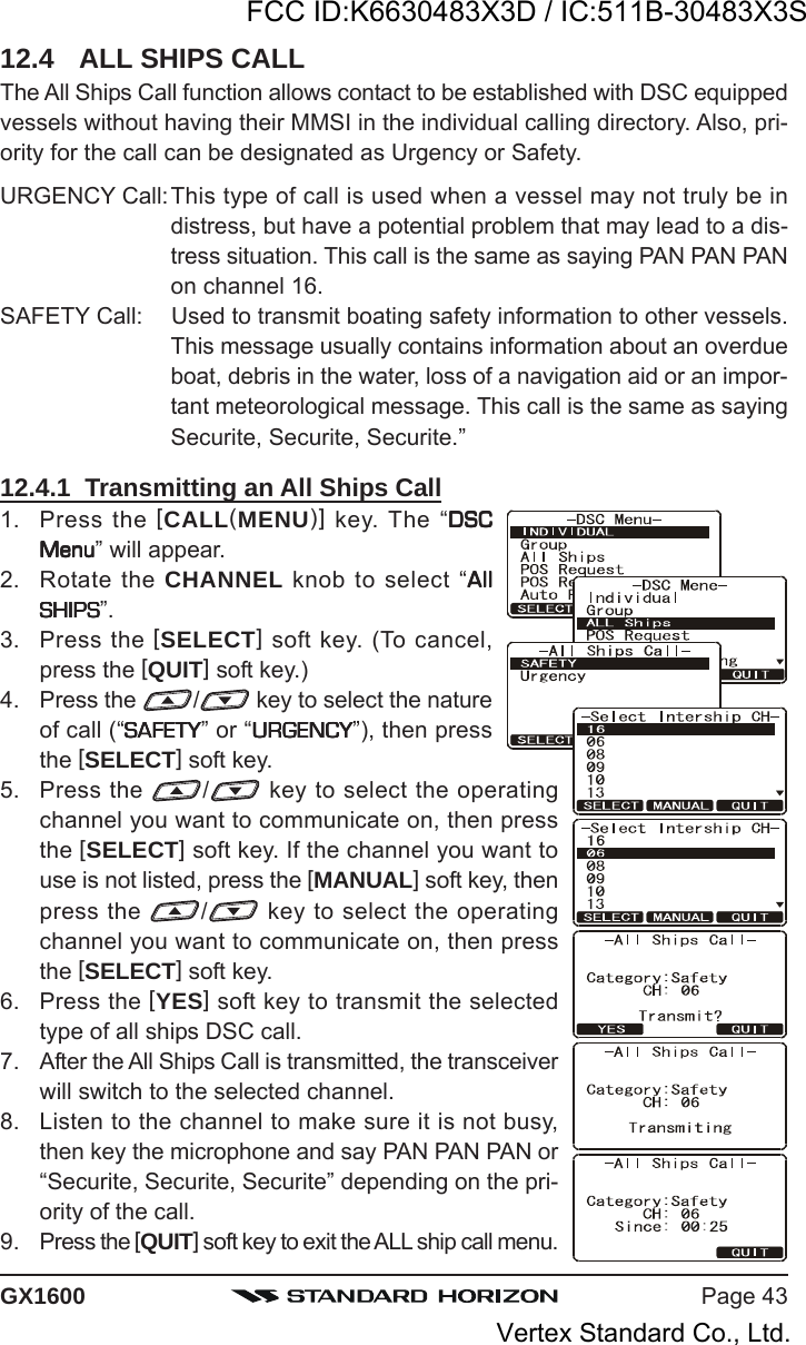 Page 43GX160012.4 ALL SHIPS CALLThe All Ships Call function allows contact to be established with DSC equippedvessels without having their MMSI in the individual calling directory. Also, pri-ority for the call can be designated as Urgency or Safety.URGENCY Call:This type of call is used when a vessel may not truly be indistress, but have a potential problem that may lead to a dis-tress situation. This call is the same as saying PAN PAN PANon channel 16.SAFETY Call: Used to transmit boating safety information to other vessels.This message usually contains information about an overdueboat, debris in the water, loss of a navigation aid or an impor-tant meteorological message. This call is the same as sayingSecurite, Securite, Securite.”12.4.1  Transmitting an All Ships Call1. Press the [CALL(MENU)] key. The “DSCDSCDSCDSCDSCMenuMenuMenuMenuMenu” will appear.2. Rotate the CHANNEL knob to select “AllAllAllAllAllSHIPSSHIPSSHIPSSHIPSSHIPS”.3. Press the [SELECT] soft key. (To cancel,press the [QUIT] soft key.)4. Press the  / key to select the natureof call (“SAFETYSAFETYSAFETYSAFETYSAFETY” or “URGENCYURGENCYURGENCYURGENCYURGENCY”), then pressthe [SELECT] soft key.5. Press the  / key to select the operatingchannel you want to communicate on, then pressthe [SELECT] soft key. If the channel you want touse is not listed, press the [MANUAL] soft key, thenpress the  / key to select the operatingchannel you want to communicate on, then pressthe [SELECT] soft key.6. Press the [YES] soft key to transmit the selectedtype of all ships DSC call.7. After the All Ships Call is transmitted, the transceiverwill switch to the selected channel.8. Listen to the channel to make sure it is not busy,then key the microphone and say PAN PAN PAN or“Securite, Securite, Securite” depending on the pri-ority of the call.9. Press the [QUIT] soft key to exit the ALL ship call menu.FCC ID:K6630483X3D / IC:511B-30483X3SVertex Standard Co., Ltd.