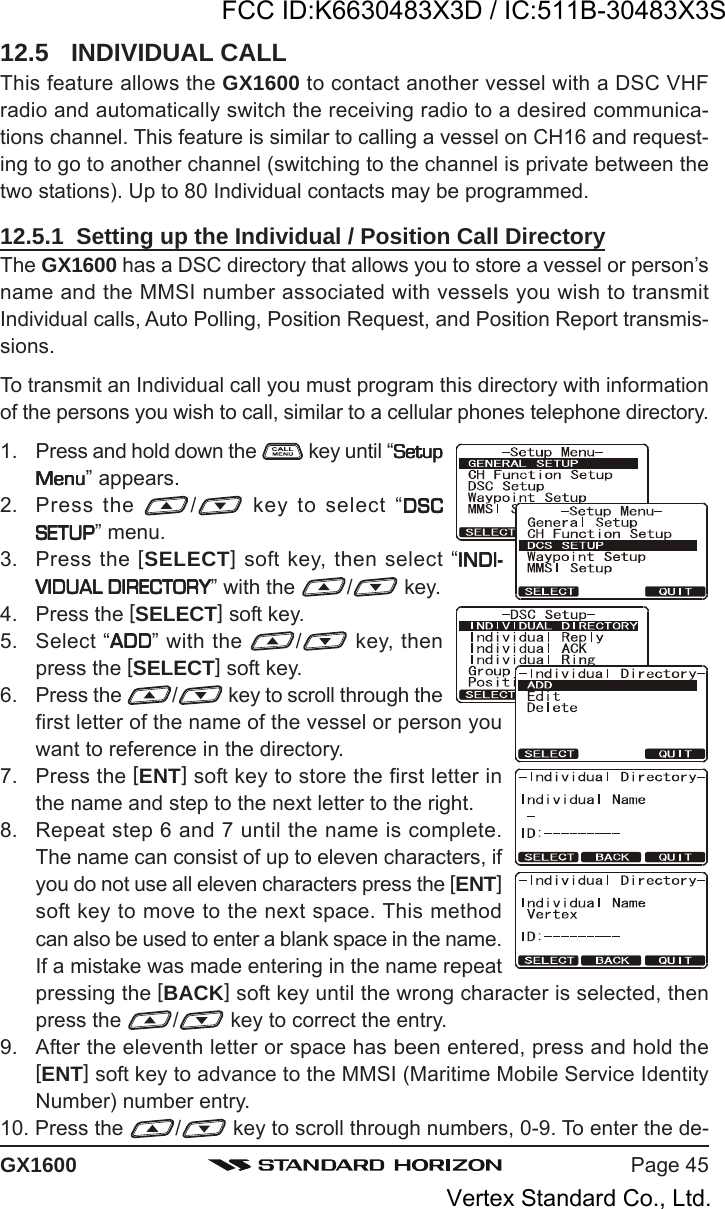 Page 45GX160012.5 INDIVIDUAL CALLThis feature allows the GX1600 to contact another vessel with a DSC VHFradio and automatically switch the receiving radio to a desired communica-tions channel. This feature is similar to calling a vessel on CH16 and request-ing to go to another channel (switching to the channel is private between thetwo stations). Up to 80 Individual contacts may be programmed.12.5.1  Setting up the Individual / Position Call DirectoryThe GX1600 has a DSC directory that allows you to store a vessel or person’sname and the MMSI number associated with vessels you wish to transmitIndividual calls, Auto Polling, Position Request, and Position Report transmis-sions.To transmit an Individual call you must program this directory with informationof the persons you wish to call, similar to a cellular phones telephone directory.1. Press and hold down the   key until “SetupSetupSetupSetupSetupMenuMenuMenuMenuMenu” appears.2. Press the  / key to select “DSCDSCDSCDSCDSCSETUPSETUPSETUPSETUPSETUP” menu.3. Press the [SELECT] soft key, then select “INDI-INDI-INDI-INDI-INDI-VIDUAL DIRECTORYVIDUAL DIRECTORYVIDUAL DIRECTORYVIDUAL DIRECTORYVIDUAL DIRECTORY” with the  / key.4. Press the [SELECT] soft key.5. Select “ADDADDADDADDADD” with the  / key, thenpress the [SELECT] soft key.6. Press the  / key to scroll through thefirst letter of the name of the vessel or person youwant to reference in the directory.7. Press the [ENT] soft key to store the first letter inthe name and step to the next letter to the right.8. Repeat step 6 and 7 until the name is complete.The name can consist of up to eleven characters, ifyou do not use all eleven characters press the [ENT]soft key to move to the next space. This methodcan also be used to enter a blank space in the name.If a mistake was made entering in the name repeatpressing the [BACK] soft key until the wrong character is selected, thenpress the  / key to correct the entry.9. After the eleventh letter or space has been entered, press and hold the[ENT] soft key to advance to the MMSI (Maritime Mobile Service IdentityNumber) number entry.10. Press the  / key to scroll through numbers, 0-9. To enter the de-FCC ID:K6630483X3D / IC:511B-30483X3SVertex Standard Co., Ltd.