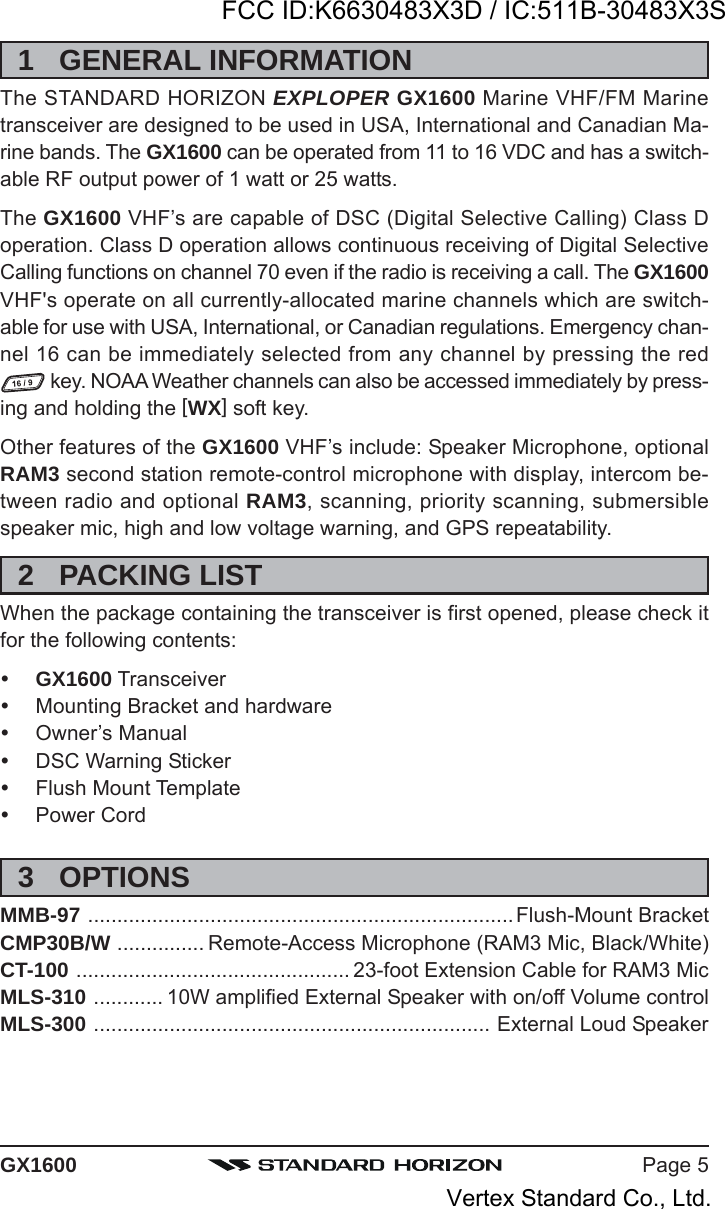 Page 5GX16001 GENERAL INFORMATIONThe STANDARD HORIZON EXPLOPER GX1600 Marine VHF/FM Marinetransceiver are designed to be used in USA, International and Canadian Ma-rine bands. The GX1600 can be operated from 11 to 16 VDC and has a switch-able RF output power of 1 watt or 25 watts.The GX1600 VHF’s are capable of DSC (Digital Selective Calling) Class Doperation. Class D operation allows continuous receiving of Digital SelectiveCalling functions on channel 70 even if the radio is receiving a call. The GX1600VHF&apos;s operate on all currently-allocated marine channels which are switch-able for use with USA, International, or Canadian regulations. Emergency chan-nel 16 can be immediately selected from any channel by pressing the red key. NOAA Weather channels can also be accessed immediately by press-ing and holding the [WX] soft key.Other features of the GX1600 VHF’s include: Speaker Microphone, optionalRAM3 second station remote-control microphone with display, intercom be-tween radio and optional RAM3, scanning, priority scanning, submersiblespeaker mic, high and low voltage warning, and GPS repeatability.2 PACKING LISTWhen the package containing the transceiver is first opened, please check itfor the following contents:GX1600 TransceiverMounting Bracket and hardwareOwner’s ManualDSC Warning StickerFlush Mount TemplatePower Cord3 OPTIONSMMB-97 .........................................................................Flush-Mount BracketCMP30B/W ............... Remote-Access Microphone (RAM3 Mic, Black/White)CT-100 ............................................... 23-foot Extension Cable for RAM3 MicMLS-310 ............ 10W amplified External Speaker with on/off Volume controlMLS-300 .................................................................... External Loud SpeakerFCC ID:K6630483X3D / IC:511B-30483X3SVertex Standard Co., Ltd.