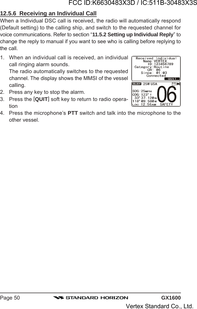 GX1600Page 5012.5.6  Receiving an Individual CallWhen a Individual DSC call is received, the radio will automatically respond(Default setting) to the calling ship, and switch to the requested channel forvoice communications. Refer to section “11.5.2 Setting up Individual Reply” tochange the reply to manual if you want to see who is calling before replying tothe call.1. When an individual call is received, an individualcall ringing alarm sounds.The radio automatically switches to the requestedchannel. The display shows the MMSI of the vesselcalling.2. Press any key to stop the alarm.3. Press the [QUIT] soft key to return to radio opera-tion4. Press the microphone’s PTT switch and talk into the microphone to theother vessel.FCC ID:K6630483X3D / IC:511B-30483X3SVertex Standard Co., Ltd.