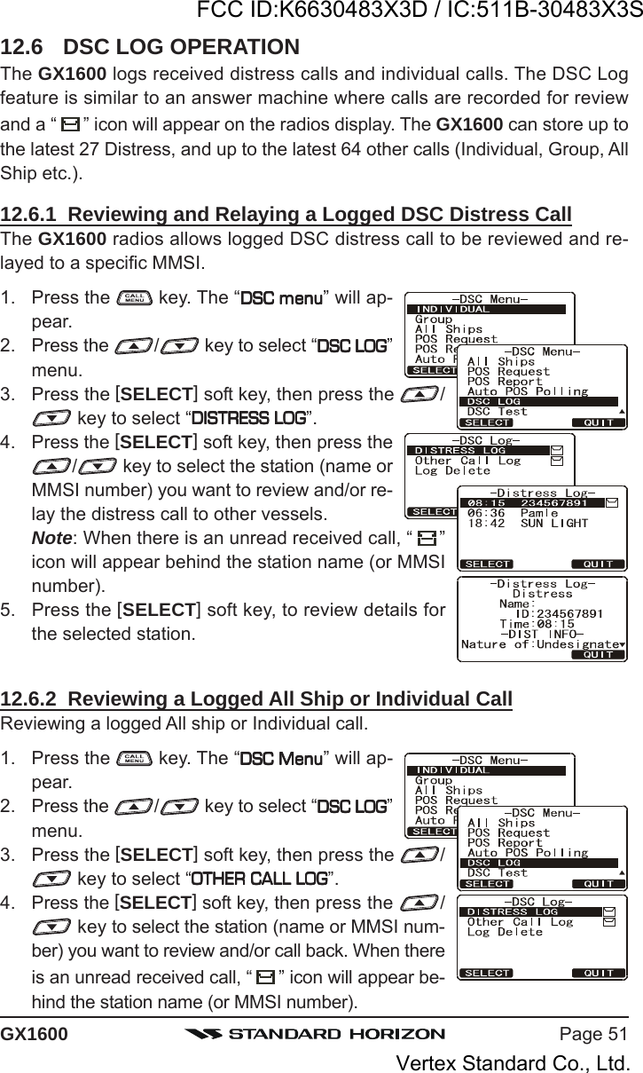 Page 51GX160012.6 DSC LOG OPERATIONThe GX1600 logs received distress calls and individual calls. The DSC Logfeature is similar to an answer machine where calls are recorded for reviewand a “ ” icon will appear on the radios display. The GX1600 can store up tothe latest 27 Distress, and up to the latest 64 other calls (Individual, Group, AllShip etc.).12.6.1  Reviewing and Relaying a Logged DSC Distress CallThe GX1600 radios allows logged DSC distress call to be reviewed and re-layed to a specific MMSI.1. Press the   key. The “DSC menuDSC menuDSC menuDSC menuDSC menu” will ap-pear.2. Press the  / key to select “DSC LOGDSC LOGDSC LOGDSC LOGDSC LOG”menu.3. Press the [SELECT] soft key, then press the  / key to select “DISTRESS LOGDISTRESS LOGDISTRESS LOGDISTRESS LOGDISTRESS LOG”.4. Press the [SELECT] soft key, then press the/ key to select the station (name orMMSI number) you want to review and/or re-lay the distress call to other vessels.Note: When there is an unread received call, “ ”icon will appear behind the station name (or MMSInumber).5. Press the [SELECT] soft key, to review details forthe selected station.12.6.2  Reviewing a Logged All Ship or Individual CallReviewing a logged All ship or Individual call.1. Press the   key. The “DSC MenuDSC MenuDSC MenuDSC MenuDSC Menu” will ap-pear.2. Press the  / key to select “DSC LOGDSC LOGDSC LOGDSC LOGDSC LOG”menu.3. Press the [SELECT] soft key, then press the  / key to select “OTHER CALL LOGOTHER CALL LOGOTHER CALL LOGOTHER CALL LOGOTHER CALL LOG”.4. Press the [SELECT] soft key, then press the  / key to select the station (name or MMSI num-ber) you want to review and/or call back. When thereis an unread received call, “ ” icon will appear be-hind the station name (or MMSI number).FCC ID:K6630483X3D / IC:511B-30483X3SVertex Standard Co., Ltd.