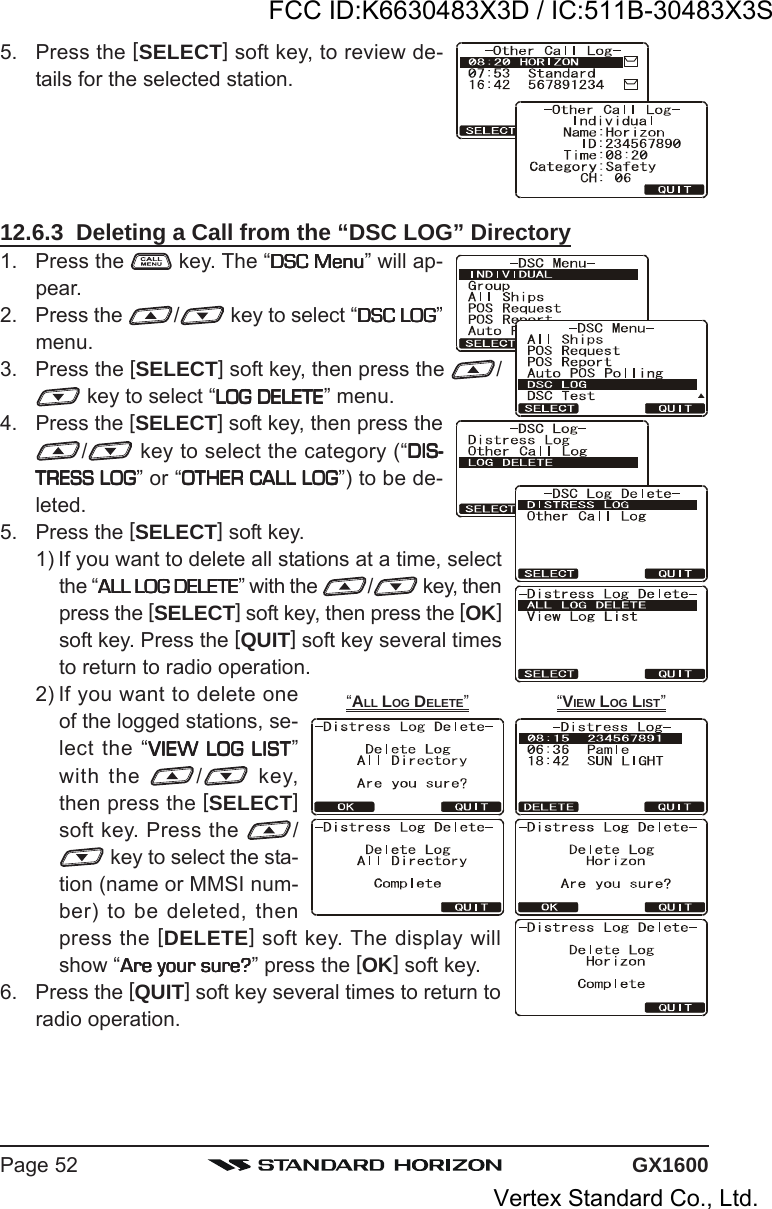 GX1600Page 525. Press the [SELECT] soft key, to review de-tails for the selected station.12.6.3  Deleting a Call from the “DSC LOG” Directory1. Press the   key. The “DSC MenuDSC MenuDSC MenuDSC MenuDSC Menu” will ap-pear.2. Press the  / key to select “DSC LOGDSC LOGDSC LOGDSC LOGDSC LOG”menu.3. Press the [SELECT] soft key, then press the  / key to select “LOG DELETELOG DELETELOG DELETELOG DELETELOG DELETE” menu.4. Press the [SELECT] soft key, then press the/ key to select the category (“DIS-DIS-DIS-DIS-DIS-TRESS LOGTRESS LOGTRESS LOGTRESS LOGTRESS LOG” or “OTHER CALL LOGOTHER CALL LOGOTHER CALL LOGOTHER CALL LOGOTHER CALL LOG”) to be de-leted.5. Press the [SELECT] soft key.1) If you want to delete all stations at a time, selectthe “ALL LOG DELETEALL LOG DELETEALL LOG DELETEALL LOG DELETEALL LOG DELETE” with the  / key, thenpress the [SELECT] soft key, then press the [OK]soft key. Press the [QUIT] soft key several timesto return to radio operation.2) If you want to delete oneof the logged stations, se-lect the “VIEW LOG LISTVIEW LOG LISTVIEW LOG LISTVIEW LOG LISTVIEW LOG LIST”with the  / key,then press the [SELECT]soft key. Press the  / key to select the sta-tion (name or MMSI num-ber) to be deleted, thenpress the [DELETE] soft key. The display willshow “Are your sure?Are your sure?Are your sure?Are your sure?Are your sure?” press the [OK] soft key.6. Press the [QUIT] soft key several times to return toradio operation.“VIEW LOG LIST”“ALL LOG DELETE”FCC ID:K6630483X3D / IC:511B-30483X3SVertex Standard Co., Ltd.