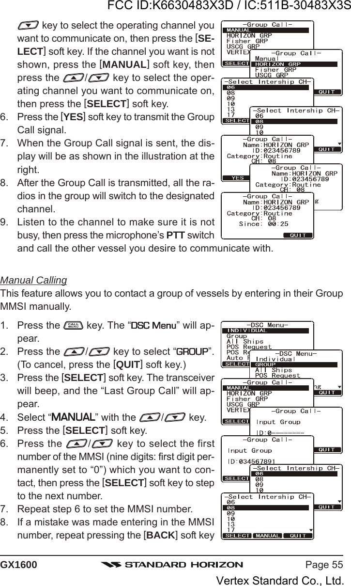 Page 55GX1600 key to select the operating channel youwant to communicate on, then press the [SE-LECT] soft key. If the channel you want is notshown, press the [MANUAL] soft key, thenpress the  / key to select the oper-ating channel you want to communicate on,then press the [SELECT] soft key.6. Press the [YES] soft key to transmit the GroupCall signal.7. When the Group Call signal is sent, the dis-play will be as shown in the illustration at theright.8. After the Group Call is transmitted, all the ra-dios in the group will switch to the designatedchannel.9. Listen to the channel to make sure it is notbusy, then press the microphone’s PTT switchand call the other vessel you desire to communicate with.Manual CallingThis feature allows you to contact a group of vessels by entering in their GroupMMSI manually.1. Press the   key. The “DSC MenuDSC MenuDSC MenuDSC MenuDSC Menu” will ap-pear.2. Press the  / key to select “GROUPGROUPGROUPGROUPGROUP”.(To cancel, press the [QUIT] soft key.)3. Press the [SELECT] soft key. The transceiverwill beep, and the “Last Group Call” will ap-pear.4. Select “MANUALMANUALMANUALMANUALMANUAL” with the  / key.5. Press the [SELECT] soft key.6. Press the  / key to select the firstnumber of the MMSI (nine digits: first digit per-manently set to “0”) which you want to con-tact, then press the [SELECT] soft key to stepto the next number.7. Repeat step 6 to set the MMSI number.8. If a mistake was made entering in the MMSInumber, repeat pressing the [BACK] soft keyFCC ID:K6630483X3D / IC:511B-30483X3SVertex Standard Co., Ltd.