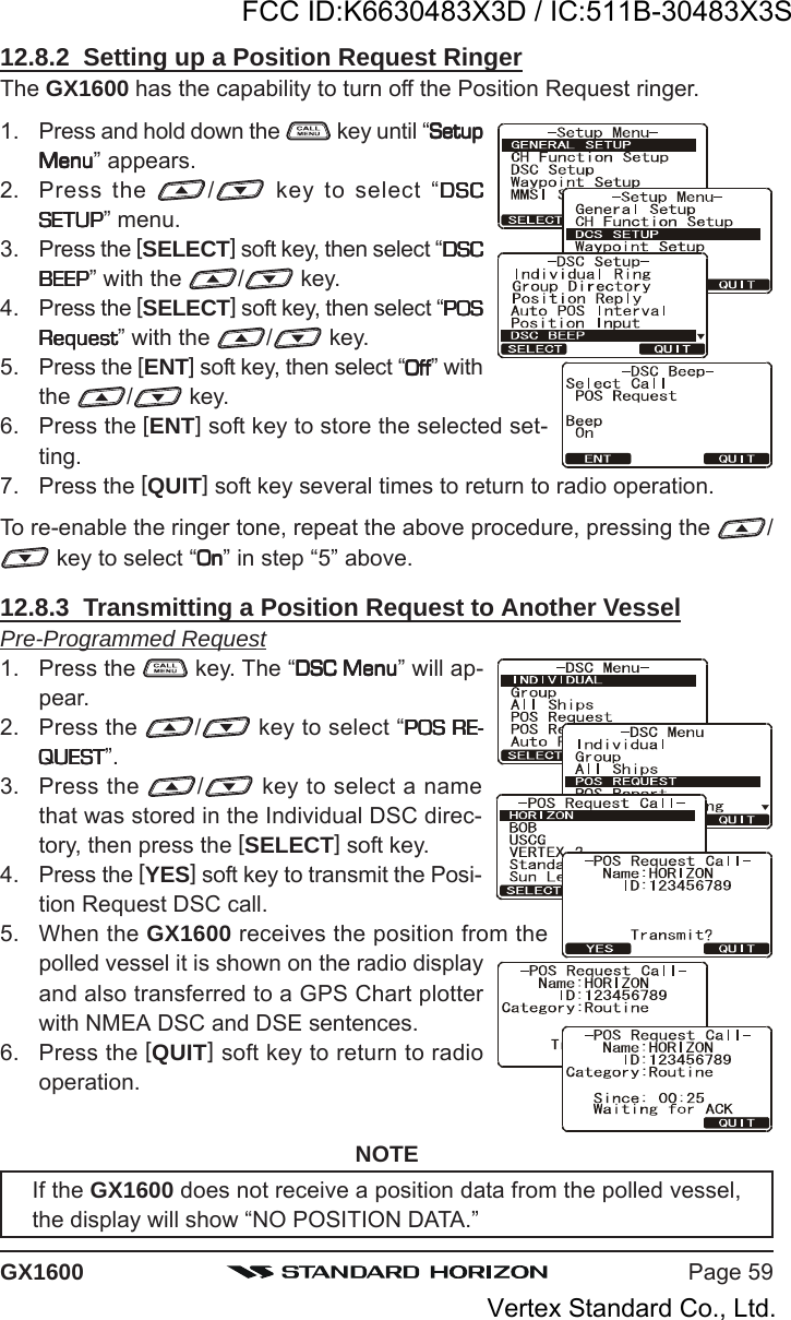 Page 59GX160012.8.2  Setting up a Position Request RingerThe GX1600 has the capability to turn off the Position Request ringer.1. Press and hold down the   key until “SetupSetupSetupSetupSetupMenuMenuMenuMenuMenu” appears.2. Press the  / key to select “DSCDSCDSCDSCDSCSETUPSETUPSETUPSETUPSETUP” menu.3. Press the [SELECT] soft key, then select “DSCDSCDSCDSCDSCBEEPBEEPBEEPBEEPBEEP” with the  / key.4. Press the [SELECT] soft key, then select “POSPOSPOSPOSPOSRequestRequestRequestRequestRequest” with the  / key.5. Press the [ENT] soft key, then select “OffOffOffOffOff” withthe  /  key.6. Press the [ENT] soft key to store the selected set-ting.7. Press the [QUIT] soft key several times to return to radio operation.To re-enable the ringer tone, repeat the above procedure, pressing the  / key to select “OnOnOnOnOn” in step “5” above.12.8.3  Transmitting a Position Request to Another VesselPre-Programmed Request1. Press the   key. The “DSC MenuDSC MenuDSC MenuDSC MenuDSC Menu” will ap-pear.2. Press the  / key to select “POS RE-POS RE-POS RE-POS RE-POS RE-QUESTQUESTQUESTQUESTQUEST”.3. Press the  / key to select a namethat was stored in the Individual DSC direc-tory, then press the [SELECT] soft key.4. Press the [YES] soft key to transmit the Posi-tion Request DSC call.5. When the GX1600 receives the position from thepolled vessel it is shown on the radio displayand also transferred to a GPS Chart plotterwith NMEA DSC and DSE sentences.6. Press the [QUIT] soft key to return to radiooperation.NOTEIf the GX1600 does not receive a position data from the polled vessel,the display will show “NO POSITION DATA.”FCC ID:K6630483X3D / IC:511B-30483X3SVertex Standard Co., Ltd.