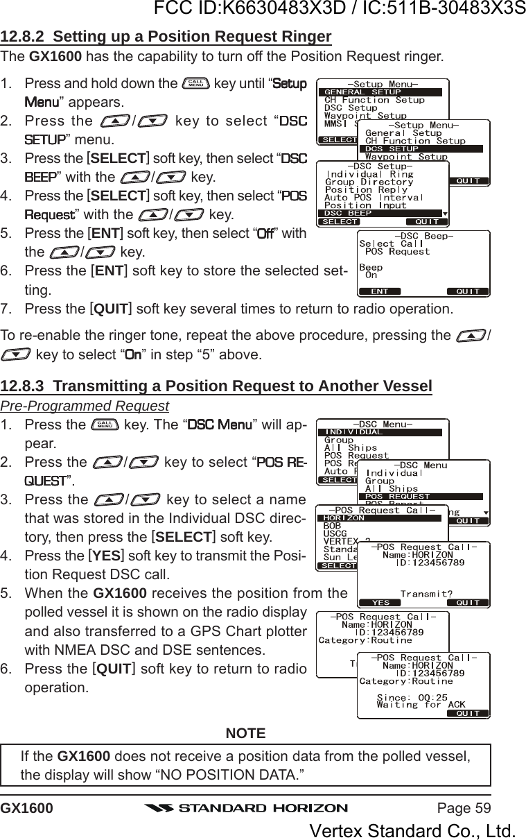 Page 59GX160012.8.2  Setting up a Position Request RingerThe GX1600 has the capability to turn off the Position Request ringer.1. Press and hold down the   key until “SetupSetupSetupSetupSetupMenuMenuMenuMenuMenu” appears.2. Press the  / key to select “DSCDSCDSCDSCDSCSETUPSETUPSETUPSETUPSETUP” menu.3. Press the [SELECT] soft key, then select “DSCDSCDSCDSCDSCBEEPBEEPBEEPBEEPBEEP” with the  / key.4. Press the [SELECT] soft key, then select “POSPOSPOSPOSPOSRequestRequestRequestRequestRequest” with the  / key.5. Press the [ENT] soft key, then select “OffOffOffOffOff” withthe  /  key.6. Press the [ENT] soft key to store the selected set-ting.7. Press the [QUIT] soft key several times to return to radio operation.To re-enable the ringer tone, repeat the above procedure, pressing the  / key to select “OnOnOnOnOn” in step “5” above.12.8.3  Transmitting a Position Request to Another VesselPre-Programmed Request1. Press the   key. The “DSC MenuDSC MenuDSC MenuDSC MenuDSC Menu” will ap-pear.2. Press the  / key to select “POS RE-POS RE-POS RE-POS RE-POS RE-QUESTQUESTQUESTQUESTQUEST”.3. Press the  / key to select a namethat was stored in the Individual DSC direc-tory, then press the [SELECT] soft key.4. Press the [YES] soft key to transmit the Posi-tion Request DSC call.5. When the GX1600 receives the position from thepolled vessel it is shown on the radio displayand also transferred to a GPS Chart plotterwith NMEA DSC and DSE sentences.6. Press the [QUIT] soft key to return to radiooperation.NOTEIf the GX1600 does not receive a position data from the polled vessel,the display will show “NO POSITION DATA.”FCC ID:K6630483X3D / IC:511B-30483X3SVertex Standard Co., Ltd.