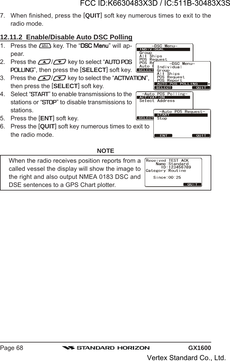 GX1600Page 687. When finished, press the [QUIT] soft key numerous times to exit to theradio mode.12.11.2  Enable/Disable Auto DSC Polling1. Press the   key. The “DSC MenuDSC MenuDSC MenuDSC MenuDSC Menu” will ap-pear.2. Press the  / key to select “AUTO POSAUTO POSAUTO POSAUTO POSAUTO POSPOLLINGPOLLINGPOLLINGPOLLINGPOLLING”, then press the [SELECT] soft key.3. Press the  / key to select the “ACTIVATIONACTIVATIONACTIVATIONACTIVATIONACTIVATION”,then press the [SELECT] soft key.4. Select “STARTSTARTSTARTSTARTSTART” to enable transmissions to thestations or “STOPSTOPSTOPSTOPSTOP” to disable transmissions tostations.5. Press the [ENT] soft key.6. Press the [QUIT] soft key numerous times to exit tothe radio mode.NOTEWhen the radio receives position reports from acalled vessel the display will show the image tothe right and also output NMEA 0183 DSC andDSE sentences to a GPS Chart plotter.FCC ID:K6630483X3D / IC:511B-30483X3SVertex Standard Co., Ltd.