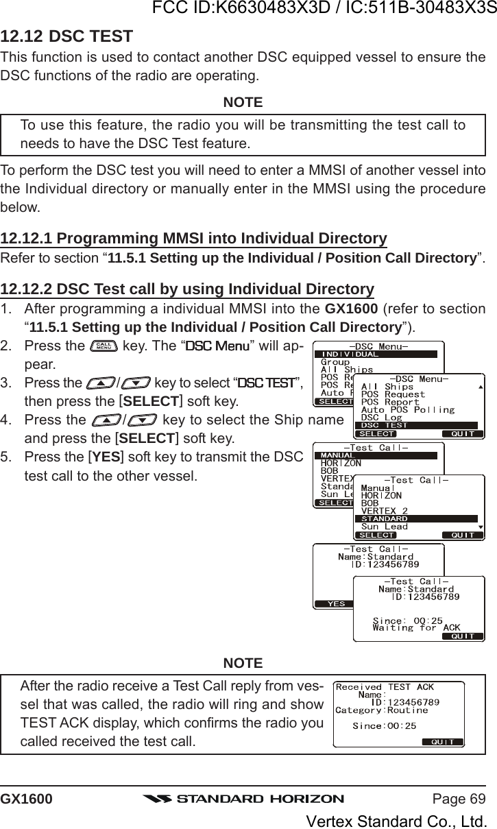 Page 69GX160012.12 DSC TESTThis function is used to contact another DSC equipped vessel to ensure theDSC functions of the radio are operating.NOTETo use this feature, the radio you will be transmitting the test call toneeds to have the DSC Test feature.To perform the DSC test you will need to enter a MMSI of another vessel intothe Individual directory or manually enter in the MMSI using the procedurebelow.12.12.1 Programming MMSI into Individual DirectoryRefer to section “11.5.1 Setting up the Individual / Position Call Directory”.12.12.2 DSC Test call by using Individual Directory1. After programming a individual MMSI into the GX1600 (refer to section“11.5.1 Setting up the Individual / Position Call Directory”).2. Press the   key. The “DSC MenuDSC MenuDSC MenuDSC MenuDSC Menu” will ap-pear.3. Press the  / key to select “DSC TESTDSC TESTDSC TESTDSC TESTDSC TEST”,then press the [SELECT] soft key.4. Press the  / key to select the Ship nameand press the [SELECT] soft key.5. Press the [YES] soft key to transmit the DSCtest call to the other vessel.NOTEAfter the radio receive a Test Call reply from ves-sel that was called, the radio will ring and showTEST ACK display, which confirms the radio youcalled received the test call.FCC ID:K6630483X3D / IC:511B-30483X3SVertex Standard Co., Ltd.