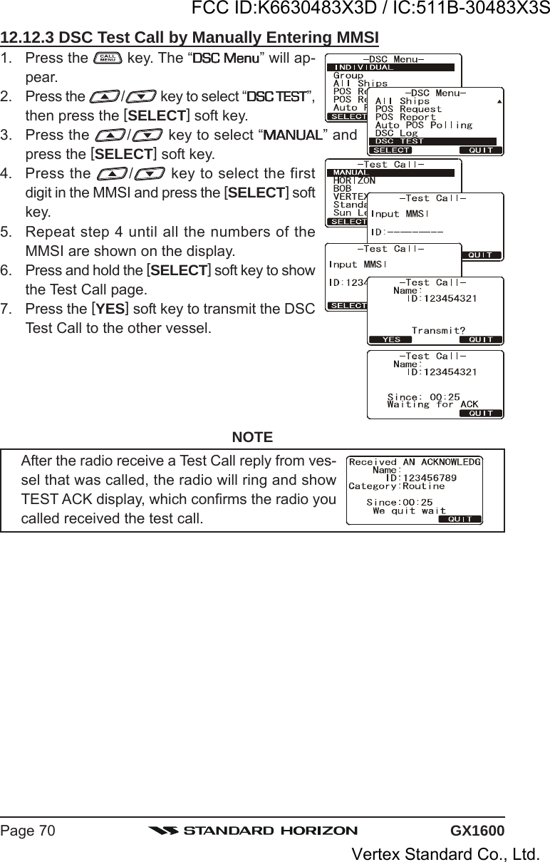 GX1600Page 7012.12.3 DSC Test Call by Manually Entering MMSI1. Press the   key. The “DSC MenuDSC MenuDSC MenuDSC MenuDSC Menu” will ap-pear.2. Press the  / key to select “DSC TESTDSC TESTDSC TESTDSC TESTDSC TEST”,then press the [SELECT] soft key.3. Press the  / key to select “MANUALMANUALMANUALMANUALMANUAL” andpress the [SELECT] soft key.4. Press the  / key to select the firstdigit in the MMSI and press the [SELECT] softkey.5. Repeat step 4 until all the numbers of theMMSI are shown on the display.6. Press and hold the [SELECT] soft key to showthe Test Call page.7. Press the [YES] soft key to transmit the DSCTest Call to the other vessel.NOTEAfter the radio receive a Test Call reply from ves-sel that was called, the radio will ring and showTEST ACK display, which confirms the radio youcalled received the test call.FCC ID:K6630483X3D / IC:511B-30483X3SVertex Standard Co., Ltd.