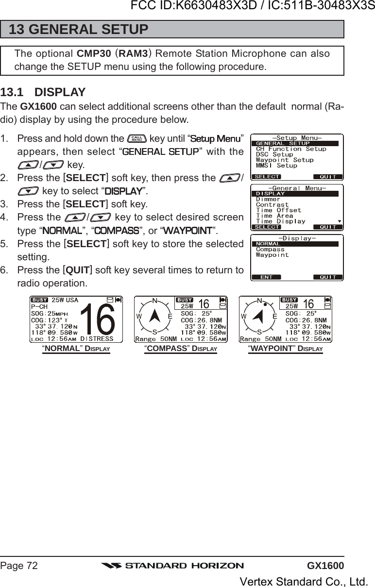 GX1600Page 7213 GENERAL SETUPThe optional CMP30 (RAM3) Remote Station Microphone can alsochange the SETUP menu using the following procedure.13.1 DISPLAYThe GX1600 can select additional screens other than the default  normal (Ra-dio) display by using the procedure below.1. Press and hold down the   key until “Setup MenuSetup MenuSetup MenuSetup MenuSetup Menu”appears, then select “GENERAL SETUPGENERAL SETUPGENERAL SETUPGENERAL SETUPGENERAL SETUP” with the/ key.2. Press the [SELECT] soft key, then press the  / key to select “DISPLAYDISPLAYDISPLAYDISPLAYDISPLAY”.3. Press the [SELECT] soft key.4. Press the  / key to select desired screentype “NORMALNORMALNORMALNORMALNORMAL”, “COMPASSCOMPASSCOMPASSCOMPASSCOMPASS”, or “WAYPOINTWAYPOINTWAYPOINTWAYPOINTWAYPOINT”.5. Press the [SELECT] soft key to store the selectedsetting.6. Press the [QUIT] soft key several times to return toradio operation.“NORMAL” DISPLAY “COMPASS” DISPLAY “WAYPOINT” DISPLAYFCC ID:K6630483X3D / IC:511B-30483X3SVertex Standard Co., Ltd.