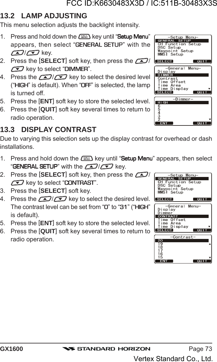 Page 73GX160013.2 LAMP ADJUSTINGThis menu selection adjusts the backlight intensity.1. Press and hold down the   key until “Setup MenuSetup MenuSetup MenuSetup MenuSetup Menu”appears, then select “GENERAL SETUPGENERAL SETUPGENERAL SETUPGENERAL SETUPGENERAL SETUP” with the/ key.2. Press the [SELECT] soft key, then press the  / key to select “DIMMERDIMMERDIMMERDIMMERDIMMER”.4. Press the  / key to select the desired level(“HIGHHIGHHIGHHIGHHIGH” is default). When “OFFOFFOFFOFFOFF” is selected, the lampis turned off.5. Press the [ENT] soft key to store the selected level.6. Press the [QUIT] soft key several times to return toradio operation.13.3 DISPLAY CONTRASTDue to varying this selection sets up the display contrast for overhead or dashinstallations.1. Press and hold down the   key until “Setup MenuSetup MenuSetup MenuSetup MenuSetup Menu” appears, then select“GENERAL SETUPGENERAL SETUPGENERAL SETUPGENERAL SETUPGENERAL SETUP” with the  / key.2. Press the [SELECT] soft key, then press the  / key to select “CONTRASTCONTRASTCONTRASTCONTRASTCONTRAST”.3. Press the [SELECT] soft key.4. Press the  / key to select the desired level.The contrast level can be set from “00000” to “3131313131” (“HIGHHIGHHIGHHIGHHIGH”is default).5. Press the [ENT] soft key to store the selected level.6. Press the [QUIT] soft key several times to return toradio operation.FCC ID:K6630483X3D / IC:511B-30483X3SVertex Standard Co., Ltd.