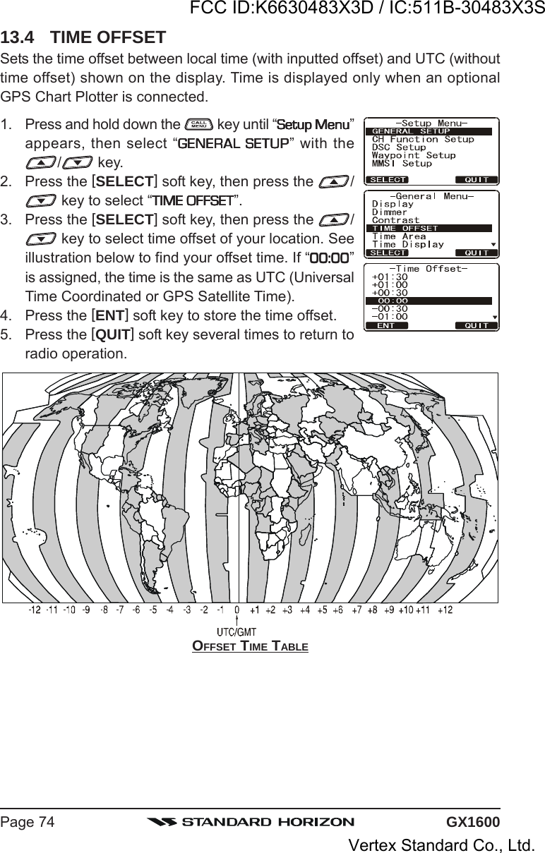 GX1600Page 74OFFSET TIME TABLE13.4 TIME OFFSETSets the time offset between local time (with inputted offset) and UTC (withouttime offset) shown on the display. Time is displayed only when an optionalGPS Chart Plotter is connected.1. Press and hold down the   key until “Setup MenuSetup MenuSetup MenuSetup MenuSetup Menu”appears, then select “GENERAL SETUPGENERAL SETUPGENERAL SETUPGENERAL SETUPGENERAL SETUP” with the/ key.2. Press the [SELECT] soft key, then press the  / key to select “TIME OFFSETTIME OFFSETTIME OFFSETTIME OFFSETTIME OFFSET”.3. Press the [SELECT] soft key, then press the  / key to select time offset of your location. Seeillustration below to find your offset time. If “00:0000:0000:0000:0000:00”is assigned, the time is the same as UTC (UniversalTime Coordinated or GPS Satellite Time).4. Press the [ENT] soft key to store the time offset.5. Press the [QUIT] soft key several times to return toradio operation.FCC ID:K6630483X3D / IC:511B-30483X3SVertex Standard Co., Ltd.