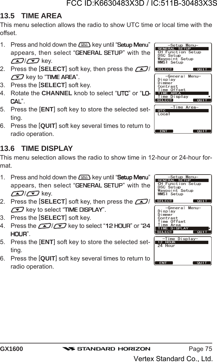 Page 75GX160013.5 TIME AREAThis menu selection allows the radio to show UTC time or local time with theoffset.1. Press and hold down the   key until “Setup MenuSetup MenuSetup MenuSetup MenuSetup Menu”appears, then select “GENERAL SETUPGENERAL SETUPGENERAL SETUPGENERAL SETUPGENERAL SETUP” with the/ key.2. Press the [SELECT] soft key, then press the  / key to “TIME AREATIME AREATIME AREATIME AREATIME AREA”.3. Press the [SELECT] soft key.4. Rotate the CHANNEL knob to select “UTCUTCUTCUTCUTC” or “LO-LO-LO-LO-LO-CALCALCALCALCAL”.5. Press the [ENT] soft key to store the selected set-ting.6. Press the [QUIT] soft key several times to return toradio operation.13.6 TIME DISPLAYThis menu selection allows the radio to show time in 12-hour or 24-hour for-mat.1. Press and hold down the   key until “Setup MenuSetup MenuSetup MenuSetup MenuSetup Menu”appears, then select “GENERAL SETUPGENERAL SETUPGENERAL SETUPGENERAL SETUPGENERAL SETUP” with the/ key.2. Press the [SELECT] soft key, then press the  / key to select “TIME DISPLAYTIME DISPLAYTIME DISPLAYTIME DISPLAYTIME DISPLAY”.3. Press the [SELECT] soft key.4. Press the  / key to select “12 HOUR12 HOUR12 HOUR12 HOUR12 HOUR” or “2424242424HOURHOURHOURHOURHOUR”.5. Press the [ENT] soft key to store the selected set-ting.6. Press the [QUIT] soft key several times to return toradio operation.FCC ID:K6630483X3D / IC:511B-30483X3SVertex Standard Co., Ltd.