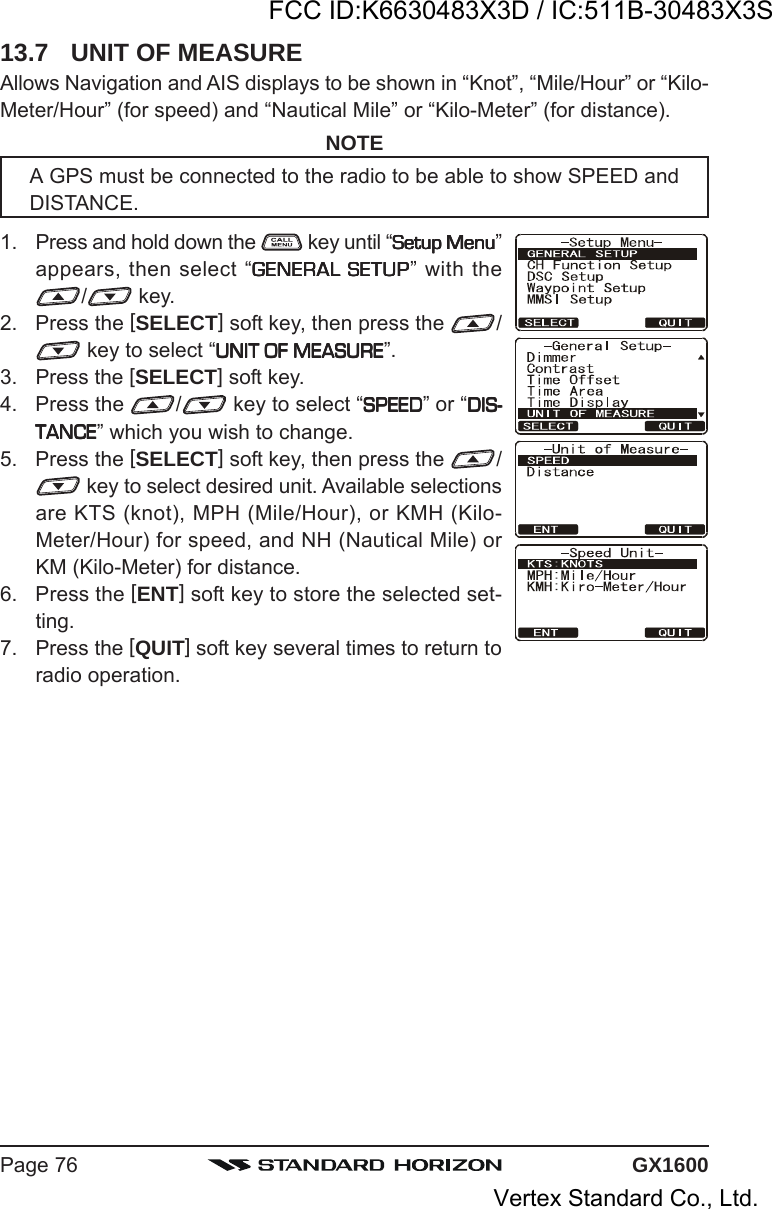 GX1600Page 7613.7 UNIT OF MEASUREAllows Navigation and AIS displays to be shown in “Knot”, “Mile/Hour” or “Kilo-Meter/Hour” (for speed) and “Nautical Mile” or “Kilo-Meter” (for distance).NOTEA GPS must be connected to the radio to be able to show SPEED andDISTANCE.1. Press and hold down the   key until “Setup MenuSetup MenuSetup MenuSetup MenuSetup Menu”appears, then select “GENERAL SETUPGENERAL SETUPGENERAL SETUPGENERAL SETUPGENERAL SETUP” with the/ key.2. Press the [SELECT] soft key, then press the  / key to select “UNIT OF MEASUREUNIT OF MEASUREUNIT OF MEASUREUNIT OF MEASUREUNIT OF MEASURE”.3. Press the [SELECT] soft key.4. Press the  / key to select “SPEEDSPEEDSPEEDSPEEDSPEED” or “DIS-DIS-DIS-DIS-DIS-TANCETANCETANCETANCETANCE” which you wish to change.5. Press the [SELECT] soft key, then press the  / key to select desired unit. Available selectionsare KTS (knot), MPH (Mile/Hour), or KMH (Kilo-Meter/Hour) for speed, and NH (Nautical Mile) orKM (Kilo-Meter) for distance.6. Press the [ENT] soft key to store the selected set-ting.7. Press the [QUIT] soft key several times to return toradio operation.FCC ID:K6630483X3D / IC:511B-30483X3SVertex Standard Co., Ltd.