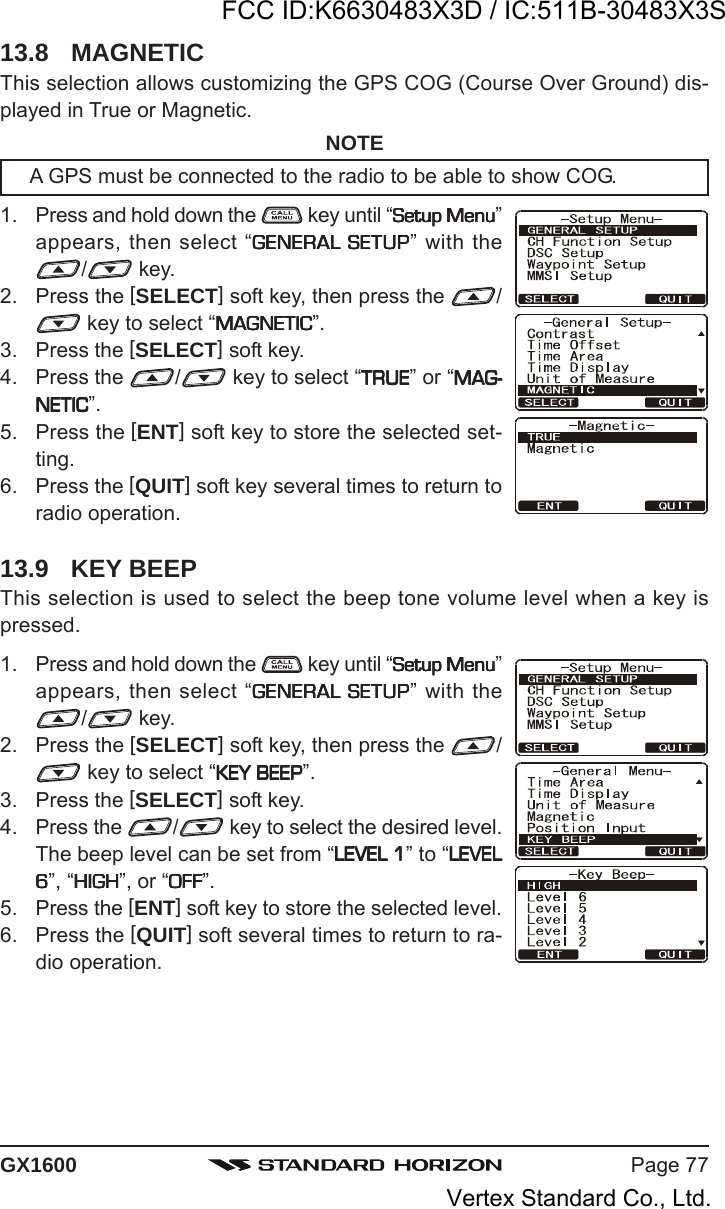 Page 77GX160013.8 MAGNETICThis selection allows customizing the GPS COG (Course Over Ground) dis-played in True or Magnetic.NOTEA GPS must be connected to the radio to be able to show COG.1. Press and hold down the   key until “Setup MenuSetup MenuSetup MenuSetup MenuSetup Menu”appears, then select “GENERAL SETUPGENERAL SETUPGENERAL SETUPGENERAL SETUPGENERAL SETUP” with the/ key.2. Press the [SELECT] soft key, then press the  / key to select “MAGNETICMAGNETICMAGNETICMAGNETICMAGNETIC”.3. Press the [SELECT] soft key.4. Press the  / key to select “TRUETRUETRUETRUETRUE” or “MAG-MAG-MAG-MAG-MAG-NETICNETICNETICNETICNETIC”.5. Press the [ENT] soft key to store the selected set-ting.6. Press the [QUIT] soft key several times to return toradio operation.13.9 KEY BEEPThis selection is used to select the beep tone volume level when a key ispressed.1. Press and hold down the   key until “Setup MenuSetup MenuSetup MenuSetup MenuSetup Menu”appears, then select “GENERAL SETUPGENERAL SETUPGENERAL SETUPGENERAL SETUPGENERAL SETUP” with the/ key.2. Press the [SELECT] soft key, then press the  / key to select “KEY BEEPKEY BEEPKEY BEEPKEY BEEPKEY BEEP”.3. Press the [SELECT] soft key.4. Press the  / key to select the desired level.The beep level can be set from “LEVEL 1LEVEL 1LEVEL 1LEVEL 1LEVEL 1” to “LEVELLEVELLEVELLEVELLEVEL66666”, “HIGHHIGHHIGHHIGHHIGH”, or “OFFOFFOFFOFFOFF”.5. Press the [ENT] soft key to store the selected level.6. Press the [QUIT] soft several times to return to ra-dio operation.FCC ID:K6630483X3D / IC:511B-30483X3SVertex Standard Co., Ltd.