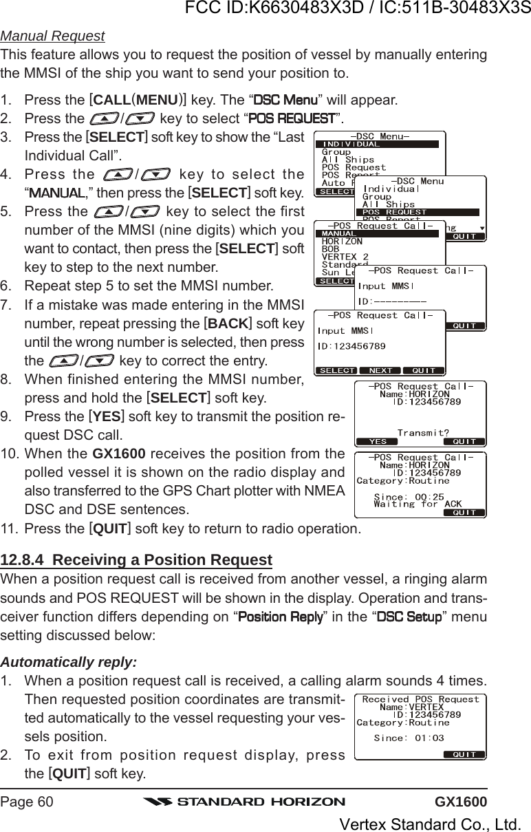 GX1600Page 60Manual RequestThis feature allows you to request the position of vessel by manually enteringthe MMSI of the ship you want to send your position to.1. Press the [CALL(MENU)] key. The “DSC MenuDSC MenuDSC MenuDSC MenuDSC Menu” will appear.2. Press the  / key to select “POS REQUESTPOS REQUESTPOS REQUESTPOS REQUESTPOS REQUEST”.3. Press the [SELECT] soft key to show the “LastIndividual Call”.4. Press the  / key to select the“MANUALMANUALMANUALMANUALMANUAL,” then press the [SELECT] soft key.5. Press the  / key to select the firstnumber of the MMSI (nine digits) which youwant to contact, then press the [SELECT] softkey to step to the next number.6. Repeat step 5 to set the MMSI number.7. If a mistake was made entering in the MMSInumber, repeat pressing the [BACK] soft keyuntil the wrong number is selected, then pressthe  /  key to correct the entry.8. When finished entering the MMSI number,press and hold the [SELECT] soft key.9. Press the [YES] soft key to transmit the position re-quest DSC call.10. When the GX1600 receives the position from thepolled vessel it is shown on the radio display andalso transferred to the GPS Chart plotter with NMEADSC and DSE sentences.11. Press the [QUIT] soft key to return to radio operation.12.8.4  Receiving a Position RequestWhen a position request call is received from another vessel, a ringing alarmsounds and POS REQUEST will be shown in the display. Operation and trans-ceiver function differs depending on “Position ReplyPosition ReplyPosition ReplyPosition ReplyPosition Reply” in the “DSC SetupDSC SetupDSC SetupDSC SetupDSC Setup” menusetting discussed below:Automatically reply:1. When a position request call is received, a calling alarm sounds 4 times.Then requested position coordinates are transmit-ted automatically to the vessel requesting your ves-sels position.2. To exit from position request display, pressthe [QUIT] soft key.FCC ID:K6630483X3D / IC:511B-30483X3SVertex Standard Co., Ltd.