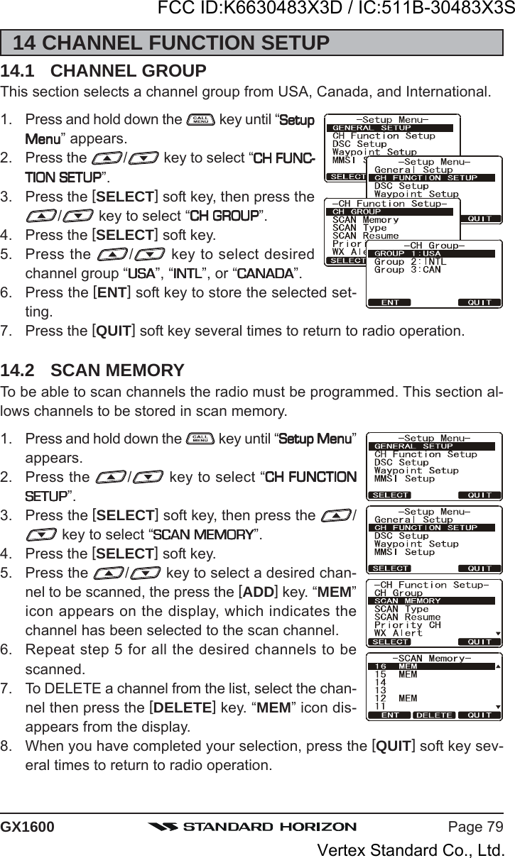 Page 79GX160014 CHANNEL FUNCTION SETUP14.1 CHANNEL GROUPThis section selects a channel group from USA, Canada, and International.1. Press and hold down the   key until “SetupSetupSetupSetupSetupMenuMenuMenuMenuMenu” appears.2. Press the  / key to select “CH FUNC-CH FUNC-CH FUNC-CH FUNC-CH FUNC-TION SETUPTION SETUPTION SETUPTION SETUPTION SETUP”.3. Press the [SELECT] soft key, then press the/ key to select “CH GROUPCH GROUPCH GROUPCH GROUPCH GROUP”.4. Press the [SELECT] soft key.5. Press the  / key to select desiredchannel group “USAUSAUSAUSAUSA”, “INTLINTLINTLINTLINTL”, or “CANADACANADACANADACANADACANADA”.6. Press the [ENT] soft key to store the selected set-ting.7. Press the [QUIT] soft key several times to return to radio operation.14.2 SCAN MEMORYTo be able to scan channels the radio must be programmed. This section al-lows channels to be stored in scan memory.1. Press and hold down the   key until “Setup MenuSetup MenuSetup MenuSetup MenuSetup Menu”appears.2. Press the  / key to select “CH FUNCTIONCH FUNCTIONCH FUNCTIONCH FUNCTIONCH FUNCTIONSETUPSETUPSETUPSETUPSETUP”.3. Press the [SELECT] soft key, then press the  / key to select “SCAN MEMORYSCAN MEMORYSCAN MEMORYSCAN MEMORYSCAN MEMORY”.4. Press the [SELECT] soft key.5. Press the  / key to select a desired chan-nel to be scanned, the press the [ADD] key. “MEM”icon appears on the display, which indicates thechannel has been selected to the scan channel.6. Repeat step 5 for all the desired channels to bescanned.7. To DELETE a channel from the list, select the chan-nel then press the [DELETE] key. “MEM” icon dis-appears from the display.8. When you have completed your selection, press the [QUIT] soft key sev-eral times to return to radio operation.FCC ID:K6630483X3D / IC:511B-30483X3SVertex Standard Co., Ltd.