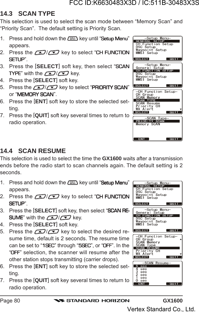 GX1600Page 8014.3 SCAN TYPEThis selection is used to select the scan mode between “Memory Scan” and“Priority Scan”.  The default setting is Priority Scan.1. Press and hold down the   key until “Setup MenuSetup MenuSetup MenuSetup MenuSetup Menu”appears.2. Press the  / key to select “CH FUNCTIONCH FUNCTIONCH FUNCTIONCH FUNCTIONCH FUNCTIONSETUPSETUPSETUPSETUPSETUP”.3. Press the [SELECT] soft key, then select “SCANSCANSCANSCANSCANTYPETYPETYPETYPETYPE” with the  / key.4. Press the [SELECT] soft key.5. Press the  / key to select “PRIORITY SCANPRIORITY SCANPRIORITY SCANPRIORITY SCANPRIORITY SCAN”or “MEMORY SCANMEMORY SCANMEMORY SCANMEMORY SCANMEMORY SCAN”.6. Press the [ENT] soft key to store the selected set-ting.7. Press the [QUIT] soft key several times to return toradio operation.14.4 SCAN RESUMEThis selection is used to select the time the GX1600 waits after a transmissionends before the radio start to scan channels again. The default setting is 2seconds.1. Press and hold down the   key until “Setup MenuSetup MenuSetup MenuSetup MenuSetup Menu”appears.2. Press the  / key to select “CH FUNCTIONCH FUNCTIONCH FUNCTIONCH FUNCTIONCH FUNCTIONSETUPSETUPSETUPSETUPSETUP”.3. Press the [SELECT] soft key, then select “SCAN RE-SCAN RE-SCAN RE-SCAN RE-SCAN RE-SUMESUMESUMESUMESUME” with the  / key.4. Press the [SELECT] soft key.5. Press the  / key to select the desired re-sume time, default is 2 seconds. The resume timecan be set to “1SEC1SEC1SEC1SEC1SEC” through “5SEC5SEC5SEC5SEC5SEC”, or “OFFOFFOFFOFFOFF”. In the“OFFOFFOFFOFFOFF” selection, the scanner will resume after theother station stops transmitting (carrier drops).6. Press the [ENT] soft key to store the selected set-ting.7. Press the [QUIT] soft key several times to return toradio operation.FCC ID:K6630483X3D / IC:511B-30483X3SVertex Standard Co., Ltd.