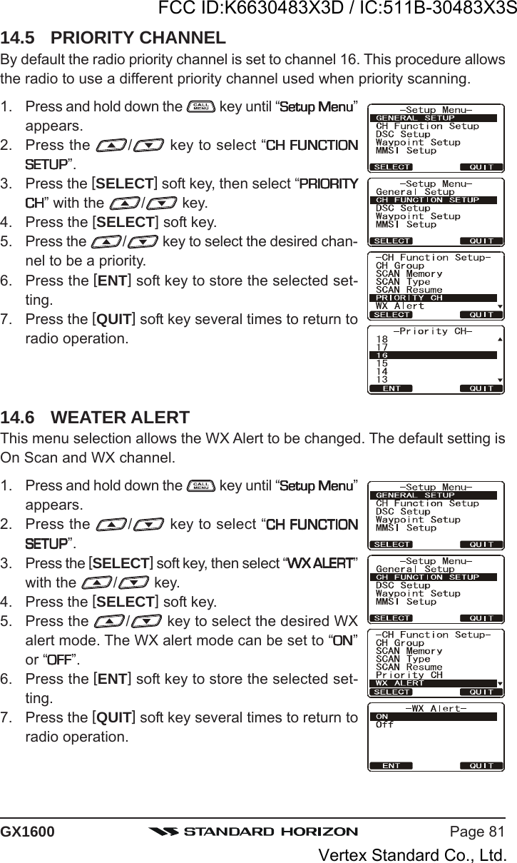 Page 81GX160014.5 PRIORITY CHANNELBy default the radio priority channel is set to channel 16. This procedure allowsthe radio to use a different priority channel used when priority scanning.1. Press and hold down the   key until “Setup MenuSetup MenuSetup MenuSetup MenuSetup Menu”appears.2. Press the  / key to select “CH FUNCTIONCH FUNCTIONCH FUNCTIONCH FUNCTIONCH FUNCTIONSETUPSETUPSETUPSETUPSETUP”.3. Press the [SELECT] soft key, then select “PRIORITYPRIORITYPRIORITYPRIORITYPRIORITYCHCHCHCHCH” with the  / key.4. Press the [SELECT] soft key.5. Press the  / key to select the desired chan-nel to be a priority.6. Press the [ENT] soft key to store the selected set-ting.7. Press the [QUIT] soft key several times to return toradio operation.14.6 WEATER ALERTThis menu selection allows the WX Alert to be changed. The default setting isOn Scan and WX channel.1. Press and hold down the   key until “Setup MenuSetup MenuSetup MenuSetup MenuSetup Menu”appears.2. Press the  / key to select “CH FUNCTIONCH FUNCTIONCH FUNCTIONCH FUNCTIONCH FUNCTIONSETUPSETUPSETUPSETUPSETUP”.3. Press the [SELECT] soft key, then select “WX ALERTWX ALERTWX ALERTWX ALERTWX ALERT”with the  / key.4. Press the [SELECT] soft key.5. Press the  / key to select the desired WXalert mode. The WX alert mode can be set to “ONONONONON”or “OFFOFFOFFOFFOFF”.6. Press the [ENT] soft key to store the selected set-ting.7. Press the [QUIT] soft key several times to return toradio operation.FCC ID:K6630483X3D / IC:511B-30483X3SVertex Standard Co., Ltd.