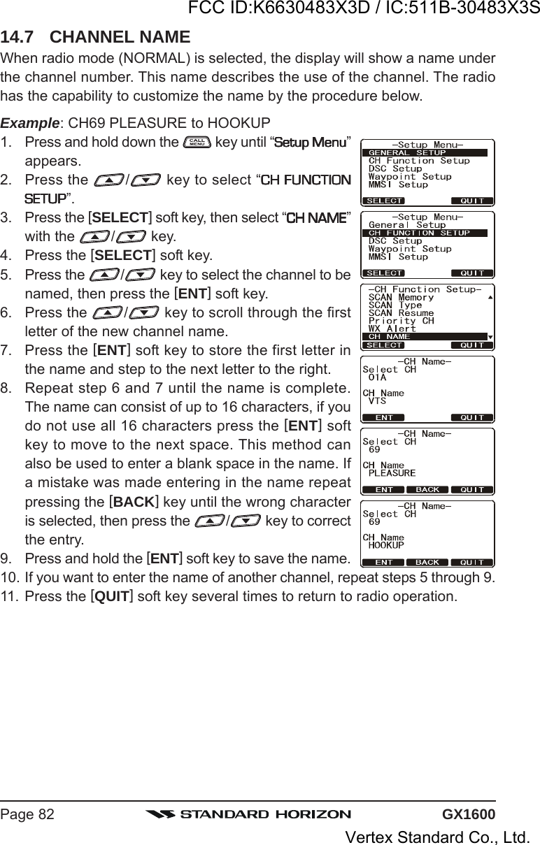 GX1600Page 8214.7 CHANNEL NAMEWhen radio mode (NORMAL) is selected, the display will show a name underthe channel number. This name describes the use of the channel. The radiohas the capability to customize the name by the procedure below.Example: CH69 PLEASURE to HOOKUP1. Press and hold down the   key until “Setup MenuSetup MenuSetup MenuSetup MenuSetup Menu”appears.2. Press the  / key to select “CH FUNCTIONCH FUNCTIONCH FUNCTIONCH FUNCTIONCH FUNCTIONSETUPSETUPSETUPSETUPSETUP”.3. Press the [SELECT] soft key, then select “CH NAMECH NAMECH NAMECH NAMECH NAME”with the  / key.4. Press the [SELECT] soft key.5. Press the  / key to select the channel to benamed, then press the [ENT] soft key.6. Press the  / key to scroll through the firstletter of the new channel name.7. Press the [ENT] soft key to store the first letter inthe name and step to the next letter to the right.8. Repeat step 6 and 7 until the name is complete.The name can consist of up to 16 characters, if youdo not use all 16 characters press the [ENT] softkey to move to the next space. This method canalso be used to enter a blank space in the name. Ifa mistake was made entering in the name repeatpressing the [BACK] key until the wrong characteris selected, then press the  / key to correctthe entry.9. Press and hold the [ENT] soft key to save the name.10. If you want to enter the name of another channel, repeat steps 5 through 9.11. Press the [QUIT] soft key several times to return to radio operation.FCC ID:K6630483X3D / IC:511B-30483X3SVertex Standard Co., Ltd.