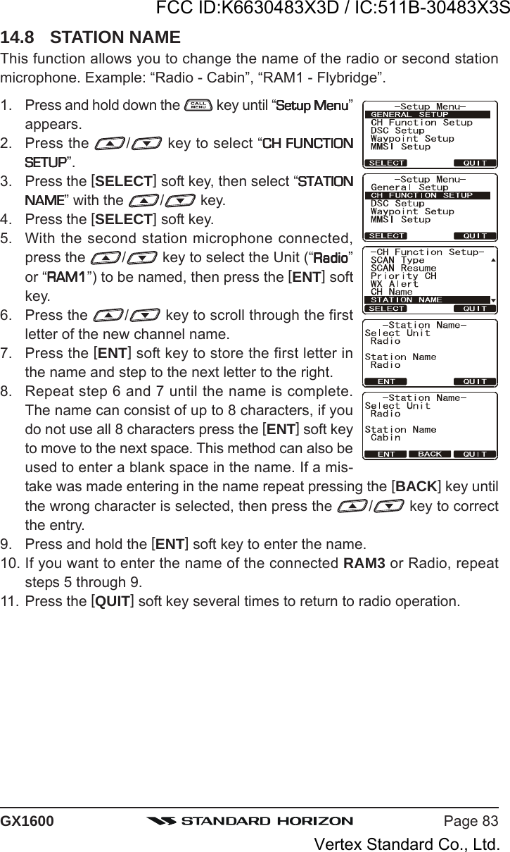 Page 83GX160014.8 STATION NAMEThis function allows you to change the name of the radio or second stationmicrophone. Example: “Radio - Cabin”, “RAM1 - Flybridge”.1. Press and hold down the   key until “Setup MenuSetup MenuSetup MenuSetup MenuSetup Menu”appears.2. Press the  / key to select “CH FUNCTIONCH FUNCTIONCH FUNCTIONCH FUNCTIONCH FUNCTIONSETUPSETUPSETUPSETUPSETUP”.3. Press the [SELECT] soft key, then select “STATIONSTATIONSTATIONSTATIONSTATIONNAMENAMENAMENAMENAME” with the  / key.4. Press the [SELECT] soft key.5. With the second station microphone connected,press the  / key to select the Unit (“RadioRadioRadioRadioRadio”or “RAM1RAM1RAM1RAM1RAM1”) to be named, then press the [ENT] softkey.6. Press the  / key to scroll through the firstletter of the new channel name.7. Press the [ENT] soft key to store the first letter inthe name and step to the next letter to the right.8. Repeat step 6 and 7 until the name is complete.The name can consist of up to 8 characters, if youdo not use all 8 characters press the [ENT] soft keyto move to the next space. This method can also beused to enter a blank space in the name. If a mis-take was made entering in the name repeat pressing the [BACK] key untilthe wrong character is selected, then press the  / key to correctthe entry.9. Press and hold the [ENT] soft key to enter the name.10. If you want to enter the name of the connected RAM3 or Radio, repeatsteps 5 through 9.11. Press the [QUIT] soft key several times to return to radio operation.FCC ID:K6630483X3D / IC:511B-30483X3SVertex Standard Co., Ltd.