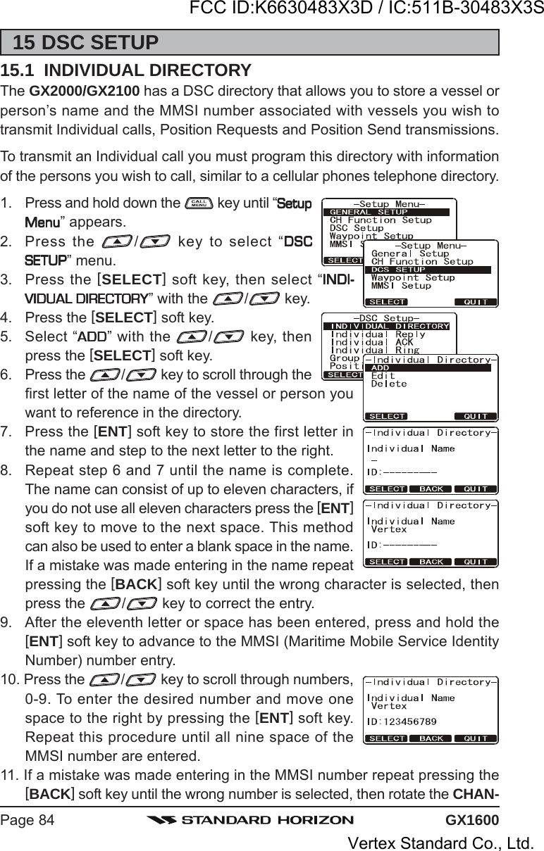 GX1600Page 8415 DSC SETUP15.1  INDIVIDUAL DIRECTORYThe GX2000/GX2100 has a DSC directory that allows you to store a vessel orperson’s name and the MMSI number associated with vessels you wish totransmit Individual calls, Position Requests and Position Send transmissions.To transmit an Individual call you must program this directory with informationof the persons you wish to call, similar to a cellular phones telephone directory.1. Press and hold down the   key until “SetupSetupSetupSetupSetupMenuMenuMenuMenuMenu” appears.2. Press the  / key to select “DSCDSCDSCDSCDSCSETUPSETUPSETUPSETUPSETUP” menu.3. Press the [SELECT] soft key, then select “INDI-INDI-INDI-INDI-INDI-VIDUAL DIRECTORYVIDUAL DIRECTORYVIDUAL DIRECTORYVIDUAL DIRECTORYVIDUAL DIRECTORY” with the  / key.4. Press the [SELECT] soft key.5. Select “ADDADDADDADDADD” with the  / key, thenpress the [SELECT] soft key.6. Press the  / key to scroll through thefirst letter of the name of the vessel or person youwant to reference in the directory.7. Press the [ENT] soft key to store the first letter inthe name and step to the next letter to the right.8. Repeat step 6 and 7 until the name is complete.The name can consist of up to eleven characters, ifyou do not use all eleven characters press the [ENT]soft key to move to the next space. This methodcan also be used to enter a blank space in the name.If a mistake was made entering in the name repeatpressing the [BACK] soft key until the wrong character is selected, thenpress the  / key to correct the entry.9. After the eleventh letter or space has been entered, press and hold the[ENT] soft key to advance to the MMSI (Maritime Mobile Service IdentityNumber) number entry.10. Press the  / key to scroll through numbers,0-9. To enter the desired number and move onespace to the right by pressing the [ENT] soft key.Repeat this procedure until all nine space of theMMSI number are entered.11. If a mistake was made entering in the MMSI number repeat pressing the[BACK] soft key until the wrong number is selected, then rotate the CHAN-FCC ID:K6630483X3D / IC:511B-30483X3SVertex Standard Co., Ltd.