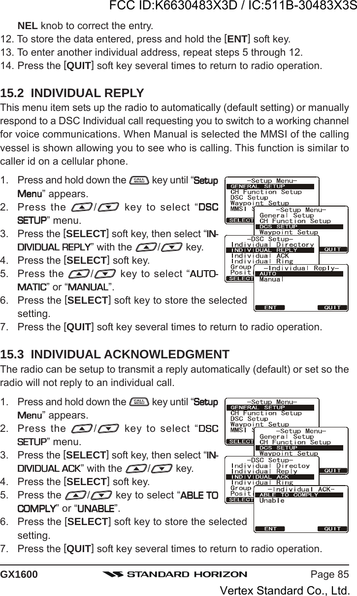 Page 85GX1600NEL knob to correct the entry.12. To store the data entered, press and hold the [ENT] soft key.13. To enter another individual address, repeat steps 5 through 12.14. Press the [QUIT] soft key several times to return to radio operation.15.2  INDIVIDUAL REPLYThis menu item sets up the radio to automatically (default setting) or manuallyrespond to a DSC Individual call requesting you to switch to a working channelfor voice communications. When Manual is selected the MMSI of the callingvessel is shown allowing you to see who is calling. This function is similar tocaller id on a cellular phone.1. Press and hold down the   key until “SetupSetupSetupSetupSetupMenuMenuMenuMenuMenu” appears.2. Press the  / key to select “DSCDSCDSCDSCDSCSETUPSETUPSETUPSETUPSETUP” menu.3. Press the [SELECT] soft key, then select “IN-IN-IN-IN-IN-DIVIDUAL REPLYDIVIDUAL REPLYDIVIDUAL REPLYDIVIDUAL REPLYDIVIDUAL REPLY” with the  / key.4. Press the [SELECT] soft key.5. Press the  / key to select “AUTO-AUTO-AUTO-AUTO-AUTO-MATICMATICMATICMATICMATIC” or “MANUALMANUALMANUALMANUALMANUAL”.6. Press the [SELECT] soft key to store the selectedsetting.7. Press the [QUIT] soft key several times to return to radio operation.15.3  INDIVIDUAL ACKNOWLEDGMENTThe radio can be setup to transmit a reply automatically (default) or set so theradio will not reply to an individual call.1. Press and hold down the   key until “SetupSetupSetupSetupSetupMenuMenuMenuMenuMenu” appears.2. Press the  / key to select “DSCDSCDSCDSCDSCSETUPSETUPSETUPSETUPSETUP” menu.3. Press the [SELECT] soft key, then select “IN-IN-IN-IN-IN-DIVIDUAL ACKDIVIDUAL ACKDIVIDUAL ACKDIVIDUAL ACKDIVIDUAL ACK” with the  / key.4. Press the [SELECT] soft key.5. Press the  / key to select “ABLE TOABLE TOABLE TOABLE TOABLE TOCOMPLYCOMPLYCOMPLYCOMPLYCOMPLY” or “UNABLEUNABLEUNABLEUNABLEUNABLE”.6. Press the [SELECT] soft key to store the selectedsetting.7. Press the [QUIT] soft key several times to return to radio operation.FCC ID:K6630483X3D / IC:511B-30483X3SVertex Standard Co., Ltd.