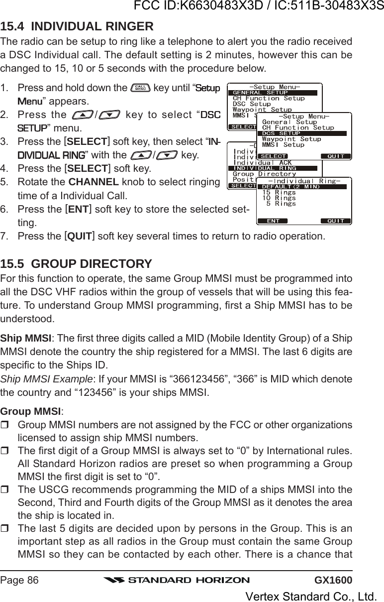 GX1600Page 8615.4  INDIVIDUAL RINGERThe radio can be setup to ring like a telephone to alert you the radio receiveda DSC Individual call. The default setting is 2 minutes, however this can bechanged to 15, 10 or 5 seconds with the procedure below.1. Press and hold down the   key until “SetupSetupSetupSetupSetupMenuMenuMenuMenuMenu” appears.2. Press the  / key to select “DSCDSCDSCDSCDSCSETUPSETUPSETUPSETUPSETUP” menu.3. Press the [SELECT] soft key, then select “IN-IN-IN-IN-IN-DIVIDUAL RINGDIVIDUAL RINGDIVIDUAL RINGDIVIDUAL RINGDIVIDUAL RING” with the  / key.4. Press the [SELECT] soft key.5. Rotate the CHANNEL knob to select ringingtime of a Individual Call.6. Press the [ENT] soft key to store the selected set-ting.7. Press the [QUIT] soft key several times to return to radio operation.15.5  GROUP DIRECTORYFor this function to operate, the same Group MMSI must be programmed intoall the DSC VHF radios within the group of vessels that will be using this fea-ture. To understand Group MMSI programming, first a Ship MMSI has to beunderstood.Ship MMSI: The first three digits called a MID (Mobile Identity Group) of a ShipMMSI denote the country the ship registered for a MMSI. The last 6 digits arespecific to the Ships ID.Ship MMSI Example: If your MMSI is “366123456”, “366” is MID which denotethe country and “123456” is your ships MMSI.Group MMSI:Group MMSI numbers are not assigned by the FCC or other organizationslicensed to assign ship MMSI numbers.The first digit of a Group MMSI is always set to “0” by International rules.All Standard Horizon radios are preset so when programming a GroupMMSI the first digit is set to “0”.The USCG recommends programming the MID of a ships MMSI into theSecond, Third and Fourth digits of the Group MMSI as it denotes the areathe ship is located in.The last 5 digits are decided upon by persons in the Group. This is animportant step as all radios in the Group must contain the same GroupMMSI so they can be contacted by each other. There is a chance thatFCC ID:K6630483X3D / IC:511B-30483X3SVertex Standard Co., Ltd.