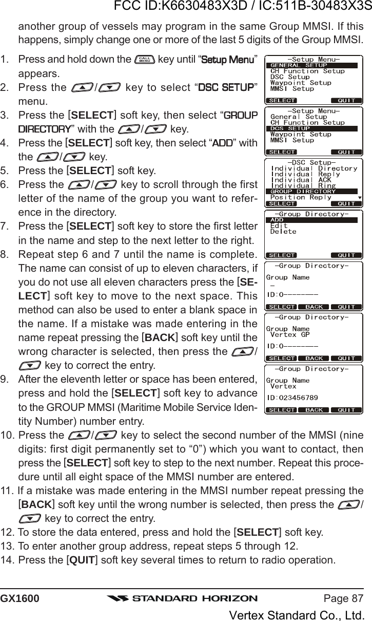 Page 87GX1600another group of vessels may program in the same Group MMSI. If thishappens, simply change one or more of the last 5 digits of the Group MMSI.1. Press and hold down the   key until “Setup MenuSetup MenuSetup MenuSetup MenuSetup Menu”appears.2. Press the  / key to select “DSC SETUPDSC SETUPDSC SETUPDSC SETUPDSC SETUP”menu.3. Press the [SELECT] soft key, then select “GROUPGROUPGROUPGROUPGROUPDIRECTORYDIRECTORYDIRECTORYDIRECTORYDIRECTORY” with the  / key.4. Press the [SELECT] soft key, then select “ADDADDADDADDADD” withthe  /  key.5. Press the [SELECT] soft key.6. Press the  / key to scroll through the firstletter of the name of the group you want to refer-ence in the directory.7. Press the [SELECT] soft key to store the first letterin the name and step to the next letter to the right.8. Repeat step 6 and 7 until the name is complete.The name can consist of up to eleven characters, ifyou do not use all eleven characters press the [SE-LECT] soft key to move to the next space. Thismethod can also be used to enter a blank space inthe name. If a mistake was made entering in thename repeat pressing the [BACK] soft key until thewrong character is selected, then press the  / key to correct the entry.9. After the eleventh letter or space has been entered,press and hold the [SELECT] soft key to advanceto the GROUP MMSI (Maritime Mobile Service Iden-tity Number) number entry.10. Press the  / key to select the second number of the MMSI (ninedigits: first digit permanently set to “0”) which you want to contact, thenpress the [SELECT] soft key to step to the next number. Repeat this proce-dure until all eight space of the MMSI number are entered.11. If a mistake was made entering in the MMSI number repeat pressing the[BACK] soft key until the wrong number is selected, then press the  / key to correct the entry.12. To store the data entered, press and hold the [SELECT] soft key.13. To enter another group address, repeat steps 5 through 12.14. Press the [QUIT] soft key several times to return to radio operation.FCC ID:K6630483X3D / IC:511B-30483X3SVertex Standard Co., Ltd.