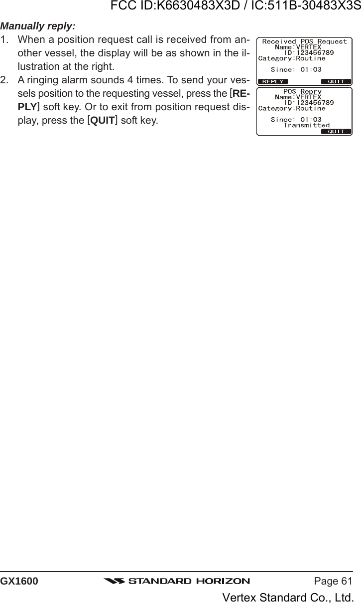 Page 61GX1600Manually reply:1. When a position request call is received from an-other vessel, the display will be as shown in the il-lustration at the right.2. A ringing alarm sounds 4 times. To send your ves-sels position to the requesting vessel, press the [RE-PLY] soft key. Or to exit from position request dis-play, press the [QUIT] soft key.FCC ID:K6630483X3D / IC:511B-30483X3SVertex Standard Co., Ltd.