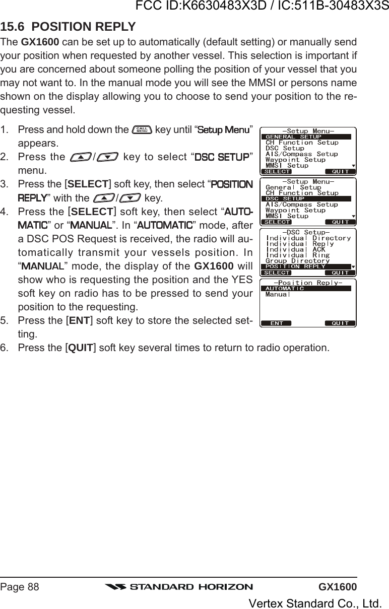 GX1600Page 8815.6  POSITION REPLYThe GX1600 can be set up to automatically (default setting) or manually sendyour position when requested by another vessel. This selection is important ifyou are concerned about someone polling the position of your vessel that youmay not want to. In the manual mode you will see the MMSI or persons nameshown on the display allowing you to choose to send your position to the re-questing vessel.1. Press and hold down the   key until “Setup MenuSetup MenuSetup MenuSetup MenuSetup Menu”appears.2. Press the  / key to select “DSC SETUPDSC SETUPDSC SETUPDSC SETUPDSC SETUP”menu.3. Press the [SELECT] soft key, then select “POSITIONPOSITIONPOSITIONPOSITIONPOSITIONREPLYREPLYREPLYREPLYREPLY” with the  / key.4. Press the [SELECT] soft key, then select “AUTO-AUTO-AUTO-AUTO-AUTO-MATICMATICMATICMATICMATIC” or “MANUALMANUALMANUALMANUALMANUAL”. In “AUTOMATICAUTOMATICAUTOMATICAUTOMATICAUTOMATIC” mode, aftera DSC POS Request is received, the radio will au-tomatically transmit your vessels position. In“MANUALMANUALMANUALMANUALMANUAL” mode, the display of the GX1600 willshow who is requesting the position and the YESsoft key on radio has to be pressed to send yourposition to the requesting.5. Press the [ENT] soft key to store the selected set-ting.6. Press the [QUIT] soft key several times to return to radio operation.FCC ID:K6630483X3D / IC:511B-30483X3SVertex Standard Co., Ltd.