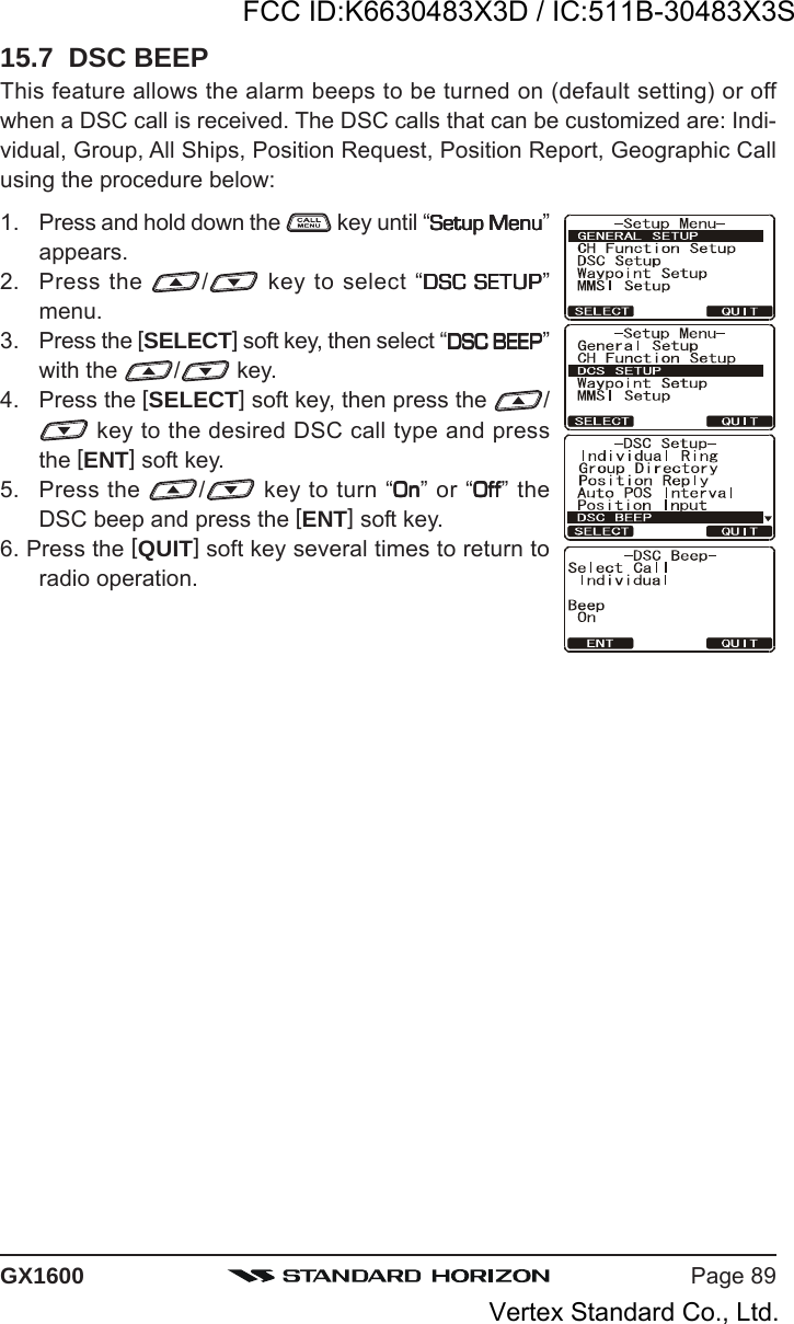 Page 89GX160015.7  DSC BEEPThis feature allows the alarm beeps to be turned on (default setting) or offwhen a DSC call is received. The DSC calls that can be customized are: Indi-vidual, Group, All Ships, Position Request, Position Report, Geographic Callusing the procedure below:1. Press and hold down the   key until “Setup MenuSetup MenuSetup MenuSetup MenuSetup Menu”appears.2. Press the  / key to select “DSC SETUPDSC SETUPDSC SETUPDSC SETUPDSC SETUP”menu.3. Press the [SELECT] soft key, then select “DSC BEEPDSC BEEPDSC BEEPDSC BEEPDSC BEEP”with the  / key.4. Press the [SELECT] soft key, then press the  / key to the desired DSC call type and pressthe [ENT] soft key.5. Press the  / key to turn “OnOnOnOnOn” or “OffOffOffOffOff” theDSC beep and press the [ENT] soft key.6. Press the [QUIT] soft key several times to return toradio operation.FCC ID:K6630483X3D / IC:511B-30483X3SVertex Standard Co., Ltd.