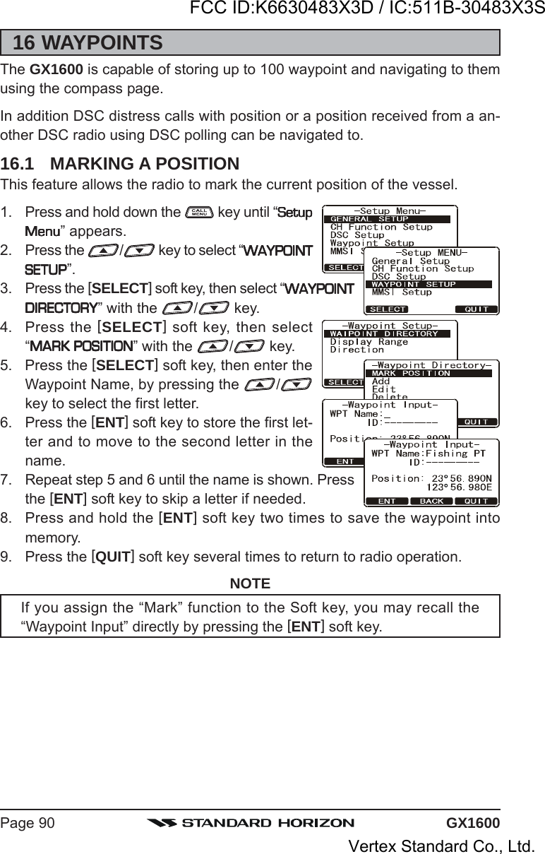 GX1600Page 9016 WAYPOINTSThe GX1600 is capable of storing up to 100 waypoint and navigating to themusing the compass page.In addition DSC distress calls with position or a position received from a an-other DSC radio using DSC polling can be navigated to.16.1 MARKING A POSITIONThis feature allows the radio to mark the current position of the vessel.1. Press and hold down the   key until “SetupSetupSetupSetupSetupMenuMenuMenuMenuMenu” appears.2. Press the  / key to select “WAYPOINTWAYPOINTWAYPOINTWAYPOINTWAYPOINTSETUPSETUPSETUPSETUPSETUP”.3. Press the [SELECT] soft key, then select “WAYPOINTWAYPOINTWAYPOINTWAYPOINTWAYPOINTDIRECTORYDIRECTORYDIRECTORYDIRECTORYDIRECTORY” with the  / key.4. Press the [SELECT] soft key, then select“MARK POSITIONMARK POSITIONMARK POSITIONMARK POSITIONMARK POSITION” with the  / key.5. Press the [SELECT] soft key, then enter theWaypoint Name, by pressing the  /key to select the first letter.6. Press the [ENT] soft key to store the first let-ter and to move to the second letter in thename.7. Repeat step 5 and 6 until the name is shown. Pressthe [ENT] soft key to skip a letter if needed.8. Press and hold the [ENT] soft key two times to save the waypoint intomemory.9. Press the [QUIT] soft key several times to return to radio operation.NOTEIf you assign the “Mark” function to the Soft key, you may recall the“Waypoint Input” directly by pressing the [ENT] soft key.FCC ID:K6630483X3D / IC:511B-30483X3SVertex Standard Co., Ltd.