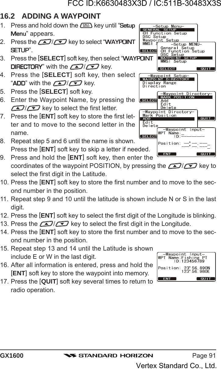 Page 91GX160016.2 ADDING A WAYPOINT1. Press and hold down the   key until “SetupSetupSetupSetupSetupMenuMenuMenuMenuMenu” appears.2. Press the  / key to select “WAYPOINTWAYPOINTWAYPOINTWAYPOINTWAYPOINTSETUPSETUPSETUPSETUPSETUP”.3. Press the [SELECT] soft key, then select “WAYPOINTWAYPOINTWAYPOINTWAYPOINTWAYPOINTDIRECTORYDIRECTORYDIRECTORYDIRECTORYDIRECTORY” with the  / key.4. Press the [SELECT] soft key, then select“ADDADDADDADDADD” with the  / key.5. Press the [SELECT] soft key.6. Enter the Waypoint Name, by pressing the/ key to select the first letter.7. Press the [ENT] soft key to store the first let-ter and to move to the second letter in thename.8. Repeat step 5 and 6 until the name is shown.Press the [ENT] soft key to skip a letter if needed.9. Press and hold the [ENT] soft key, then enter thecoordinates of the waypoint POSITION, by pressing the  / key toselect the first digit in the Latitude.10. Press the [ENT] soft key to store the first number and to move to the sec-ond number in the position.11. Repeat step 9 and 10 until the latitude is shown include N or S in the lastdigit.12. Press the [ENT] soft key to select the first digit of the Longitude is blinking.13. Press the  / key to select the first digit in the Longitude.14. Press the [ENT] soft key to store the first number and to move to the sec-ond number in the position.15. Repeat step 13 and 14 until the Latitude is showninclude E or W in the last digit.16. After all information is entered, press and hold the[ENT] soft key to store the waypoint into memory.17. Press the [QUIT] soft key several times to return toradio operation.FCC ID:K6630483X3D / IC:511B-30483X3SVertex Standard Co., Ltd.